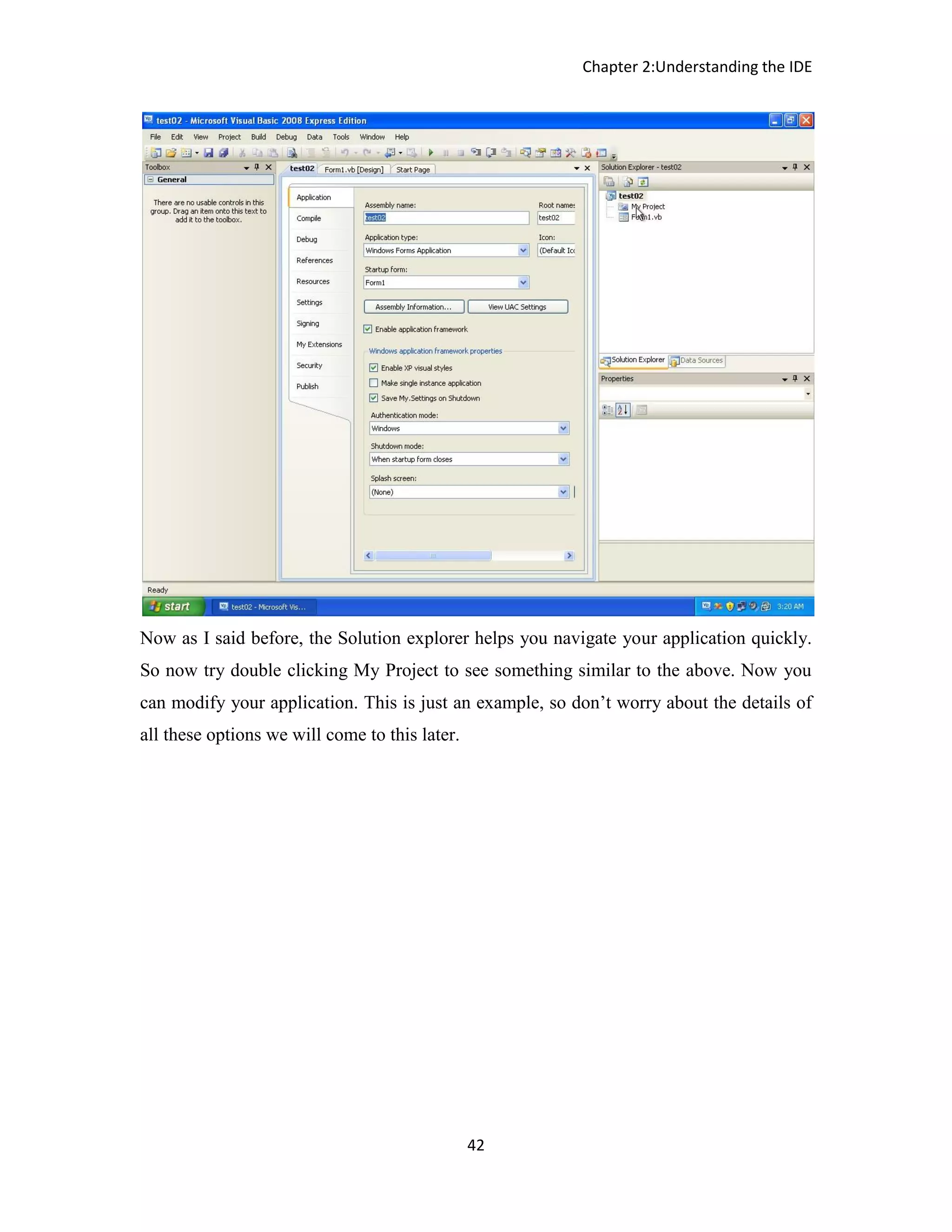 Chapter 2:Understanding the IDE 42 Now as I said before, the Solution explorer helps you navigate your application quickly. So now try double clicking My Project to see something similar to the above. Now you can modify your application. This is just an example, so don’t worry about the details of all these options we will come to this later. 