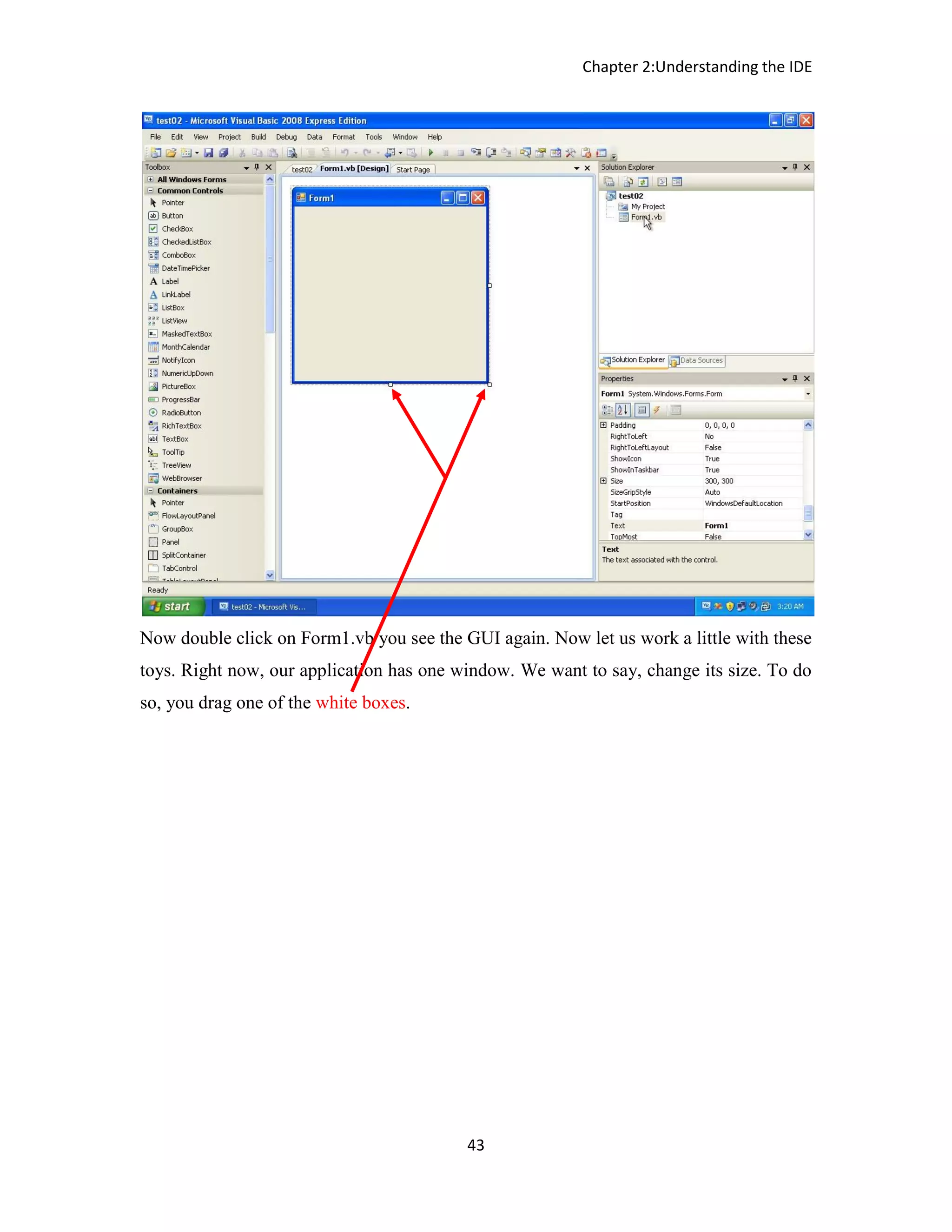 Chapter 2:Understanding the IDE 43 Now double click on Form1.vb you see the GUI again. Now let us work a little with these toys. Right now, our application has one window. We want to say, change its size. To do so, you drag one of the white boxes. 