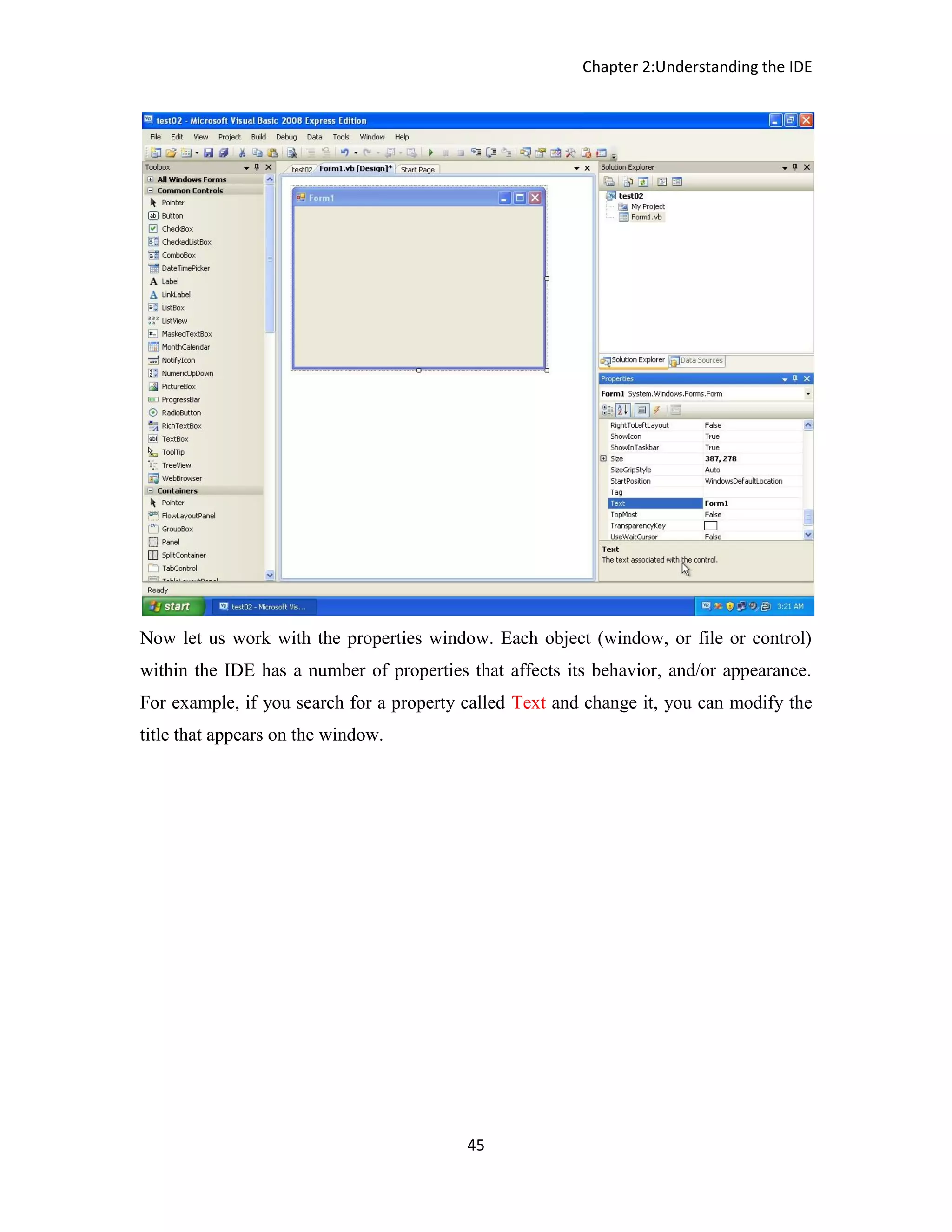 Chapter 2:Understanding the IDE 45 Now let us work with the properties window. Each object (window, or file or control) within the IDE has a number of properties that affects its behavior, and/or appearance. For example, if you search for a property called Text and change it, you can modify the title that appears on the window. 