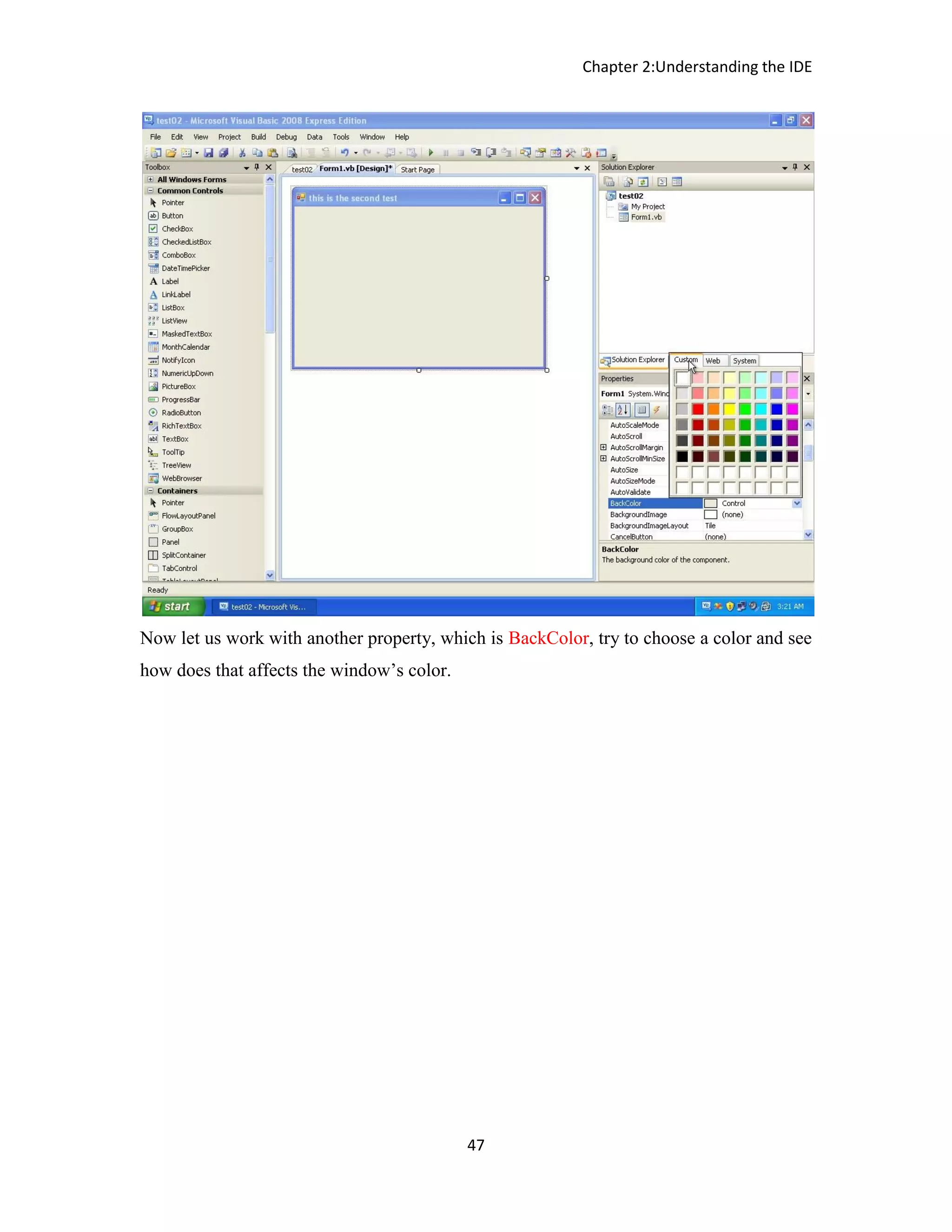 Chapter 2:Understanding the IDE 47 Now let us work with another property, which is BackColor, try to choose a color and see how does that affects the window’s color. 