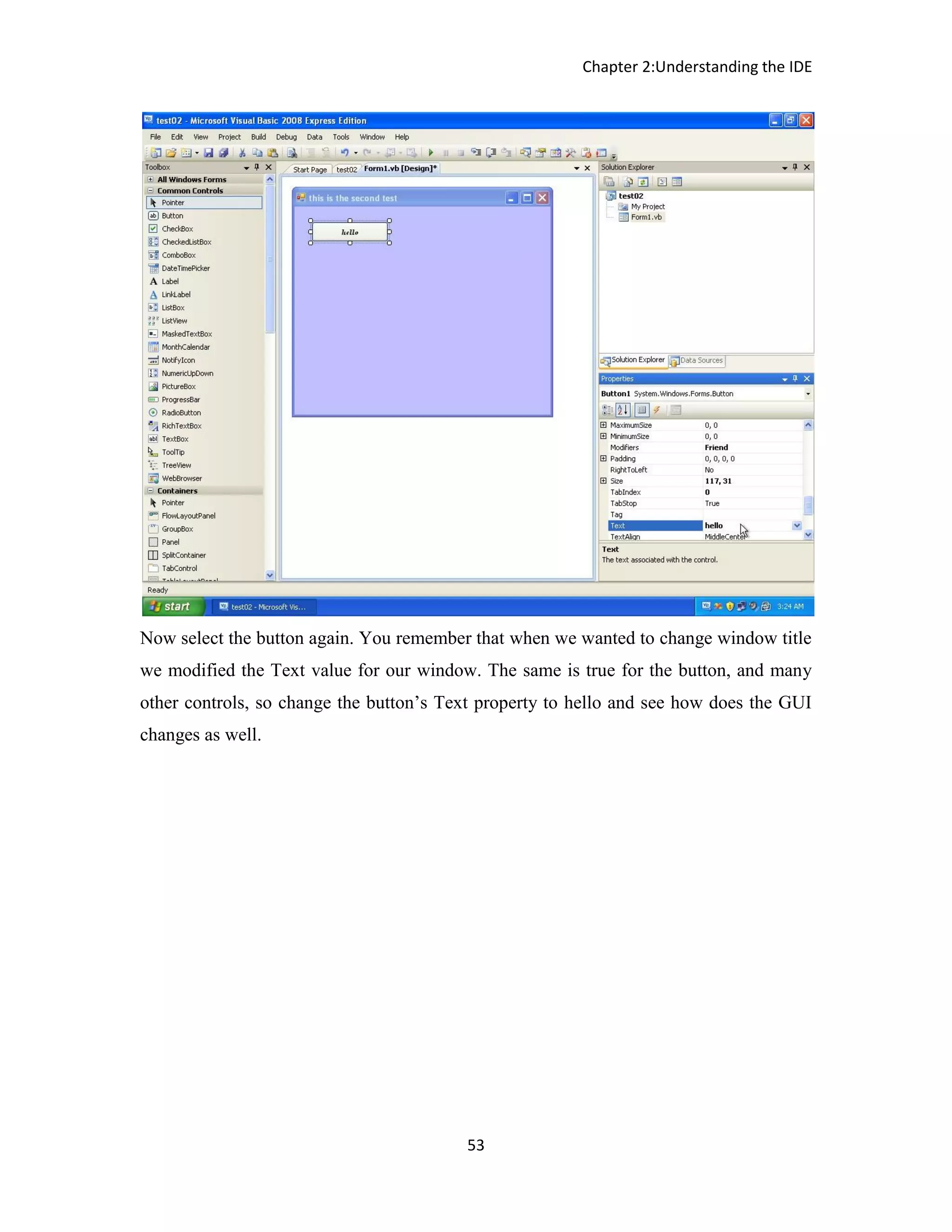 Chapter 2:Understanding the IDE 53 Now select the button again. You remember that when we wanted to change window title we modified the Text value for our window. The same is true for the button, and many other controls, so change the button’s Text property to hello and see how does the GUI changes as well. 