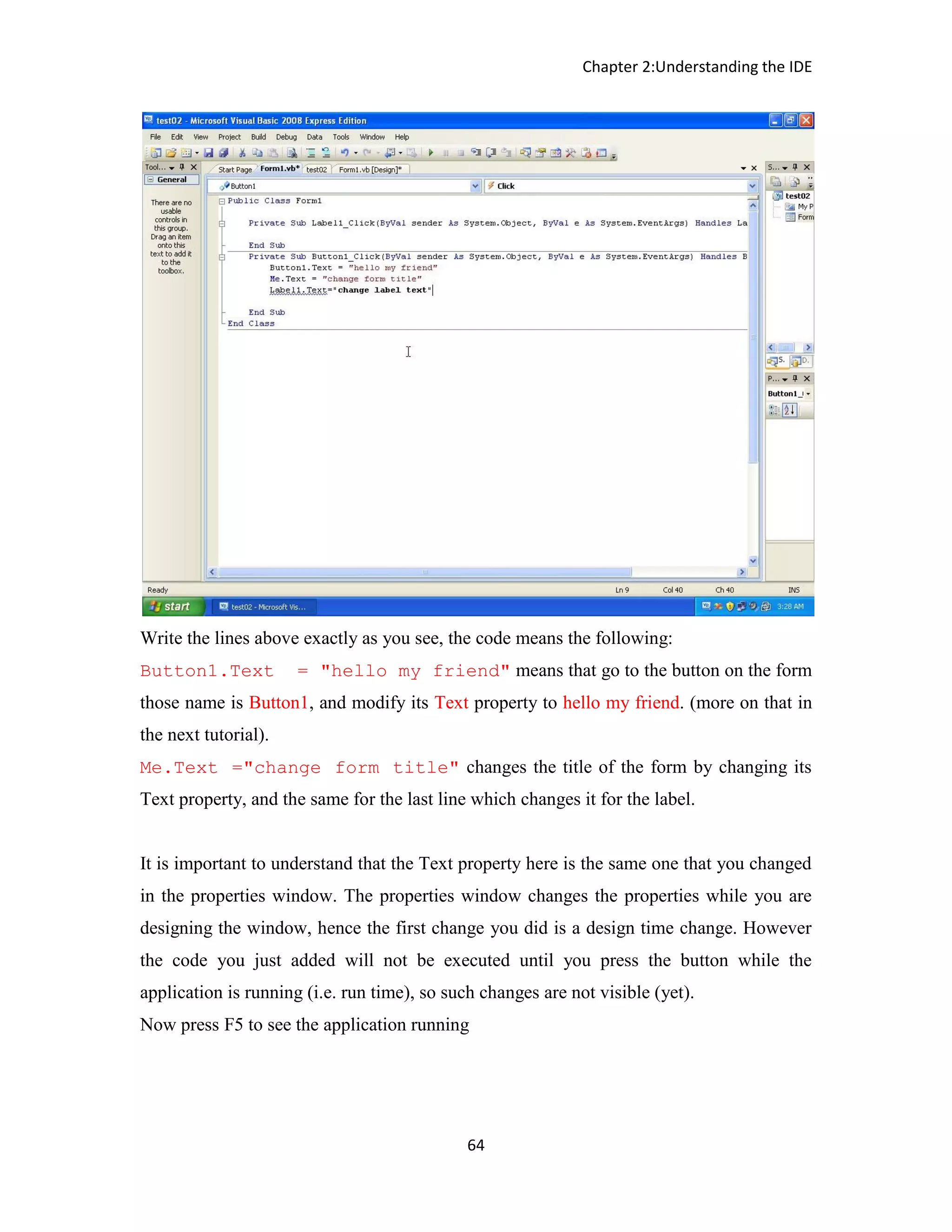 Chapter 2:Understanding the IDE 64 Write the lines above exactly as you see, the code means the following: Button1.Text = "hello my friend" means that go to the button on the form those name is Button1, and modify its Text property to hello my friend. (more on that in the next tutorial). Me.Text ="change form title" changes the title of the form by changing its Text property, and the same for the last line which changes it for the label. It is important to understand that the Text property here is the same one that you changed in the properties window. The properties window changes the properties while you are designing the window, hence the first change you did is a design time change. However the code you just added will not be executed until you press the button while the application is running (i.e. run time), so such changes are not visible (yet). Now press F5 to see the application running 