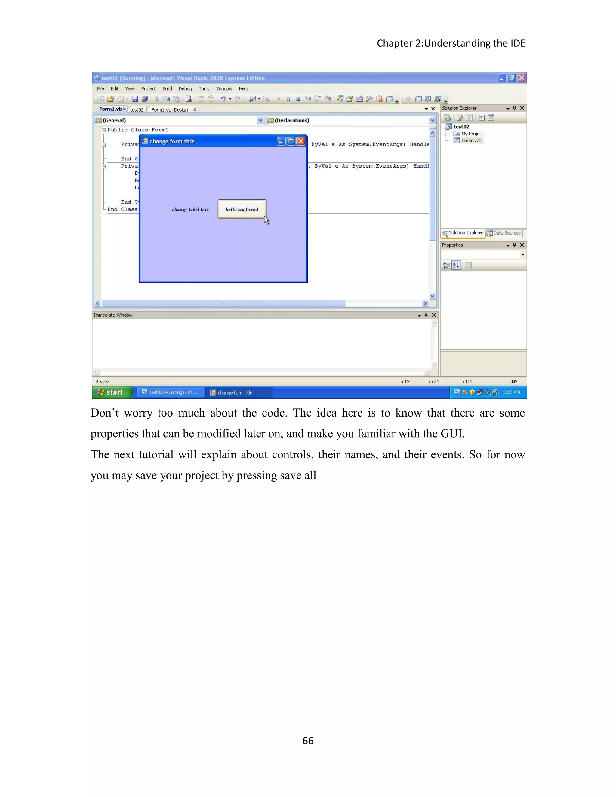 Chapter 2:Understanding the IDE 66 Don’t worry too much about the code. The idea here is to know that there are some properties that can be modified later on, and make you familiar with the GUI. The next tutorial will explain about controls, their names, and their events. So for now you may save your project by pressing save all 