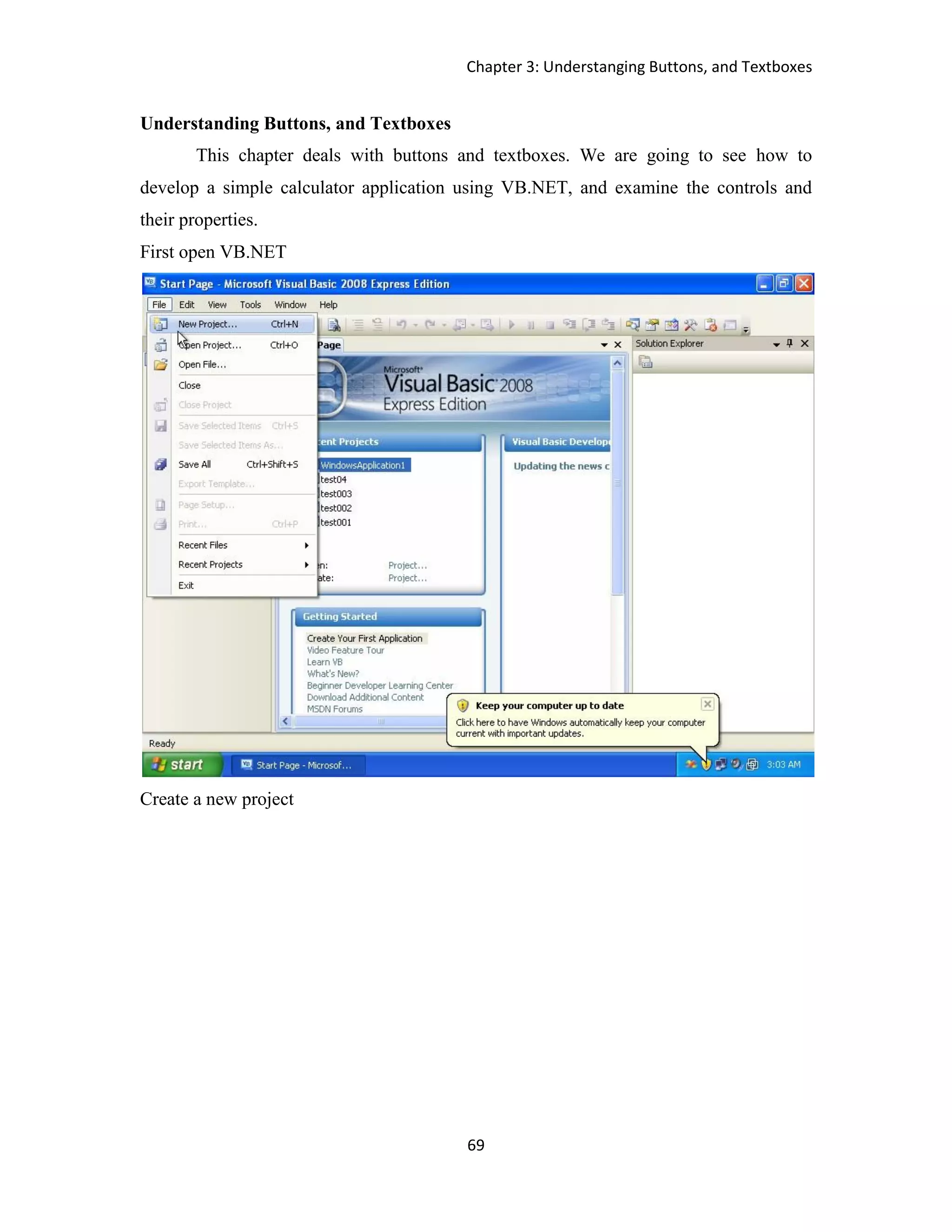 Chapter 3: Understanging Buttons, and Textboxes 69 Understanding Buttons, and Textboxes This chapter deals with buttons and textboxes. We are going to see how to develop a simple calculator application using VB.NET, and examine the controls and their properties. First open VB.NET Create a new project 