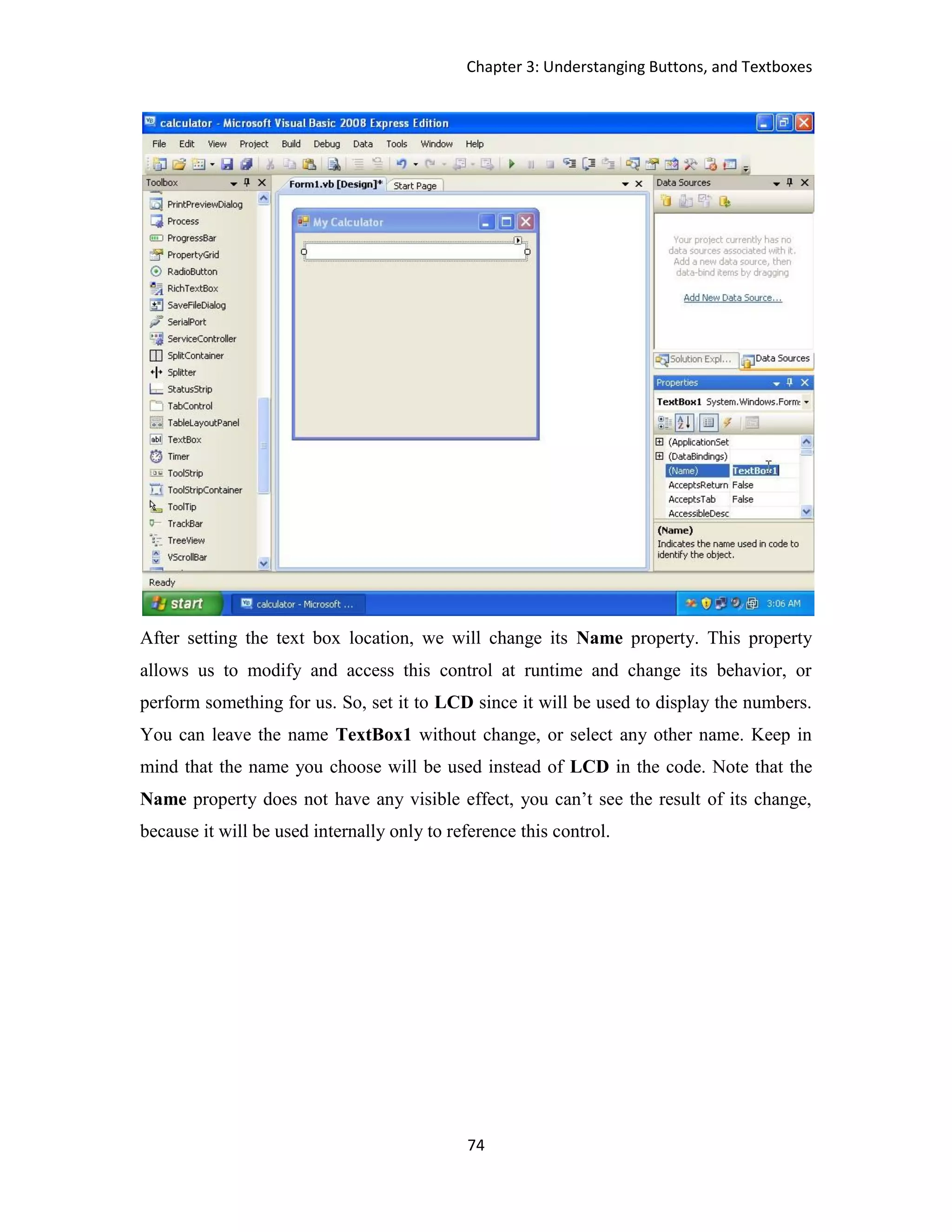 Chapter 3: Understanging Buttons, and Textboxes 74 After setting the text box location, we will change its Name property. This property allows us to modify and access this control at runtime and change its behavior, or perform something for us. So, set it to LCD since it will be used to display the numbers. You can leave the name TextBox1 without change, or select any other name. Keep in mind that the name you choose will be used instead of LCD in the code. Note that the Name property does not have any visible effect, you can’t see the result of its change, because it will be used internally only to reference this control. 