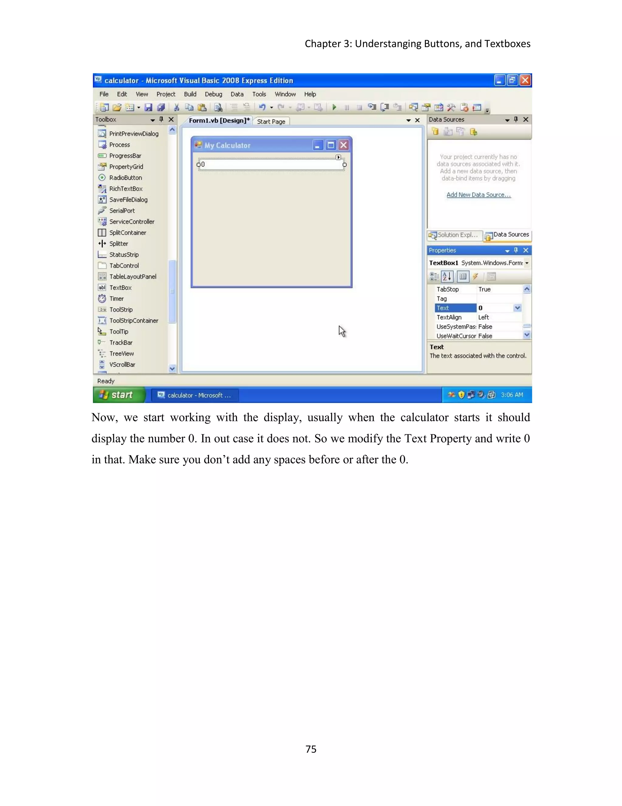 Chapter 3: Understanging Buttons, and Textboxes 75 Now, we start working with the display, usually when the calculator starts it should display the number 0. In out case it does not. So we modify the Text Property and write 0 in that. Make sure you don’t add any spaces before or after the 0. 