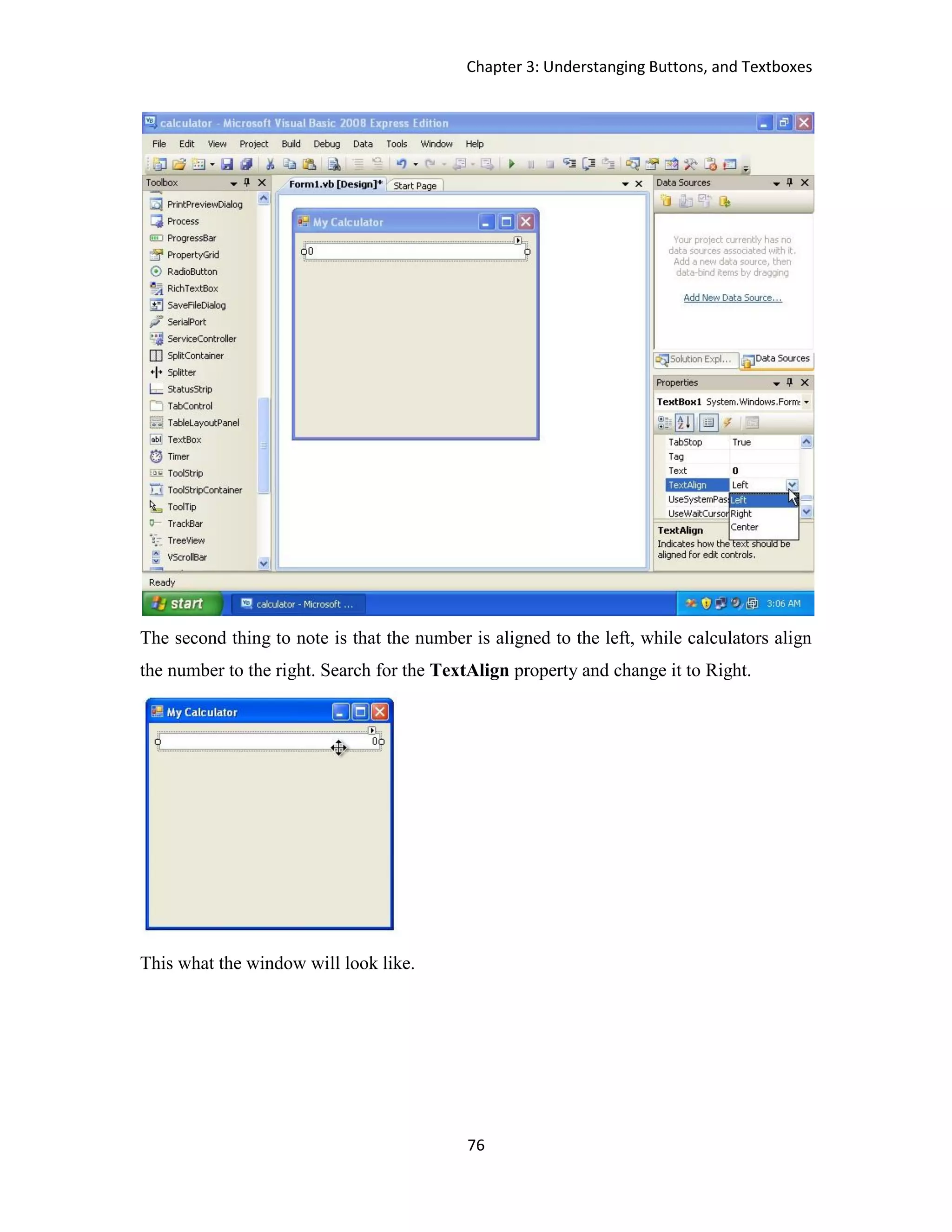 Chapter 3: Understanging Buttons, and Textboxes 76 The second thing to note is that the number is aligned to the left, while calculators align the number to the right. Search for the TextAlign property and change it to Right. This what the window will look like. 