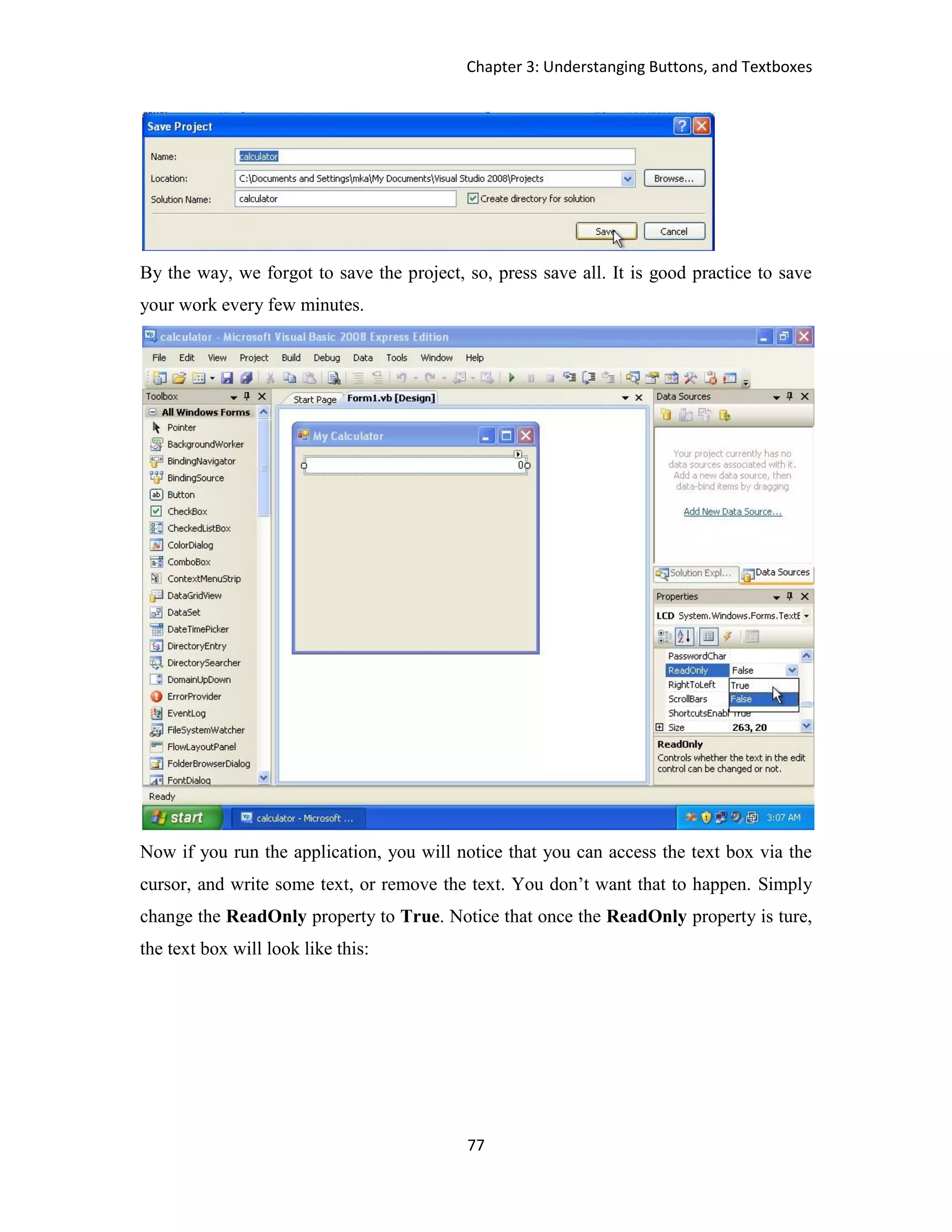 Chapter 3: Understanging Buttons, and Textboxes 77 By the way, we forgot to save the project, so, press save all. It is good practice to save your work every few minutes. Now if you run the application, you will notice that you can access the text box via the cursor, and write some text, or remove the text. You don’t want that to happen. Simply change the ReadOnly property to True. Notice that once the ReadOnly property is ture, the text box will look like this: 