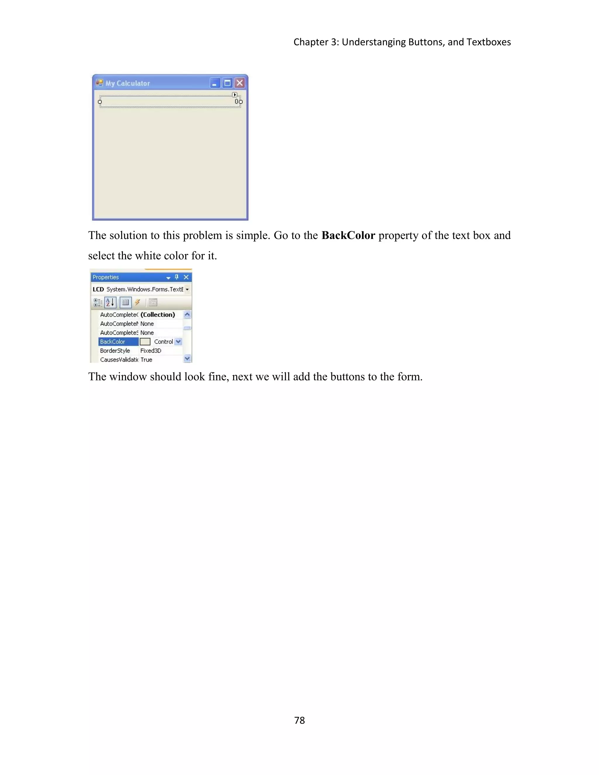 Chapter 3: Understanging Buttons, and Textboxes 78 The solution to this problem is simple. Go to the BackColor property of the text box and select the white color for it. The window should look fine, next we will add the buttons to the form. 