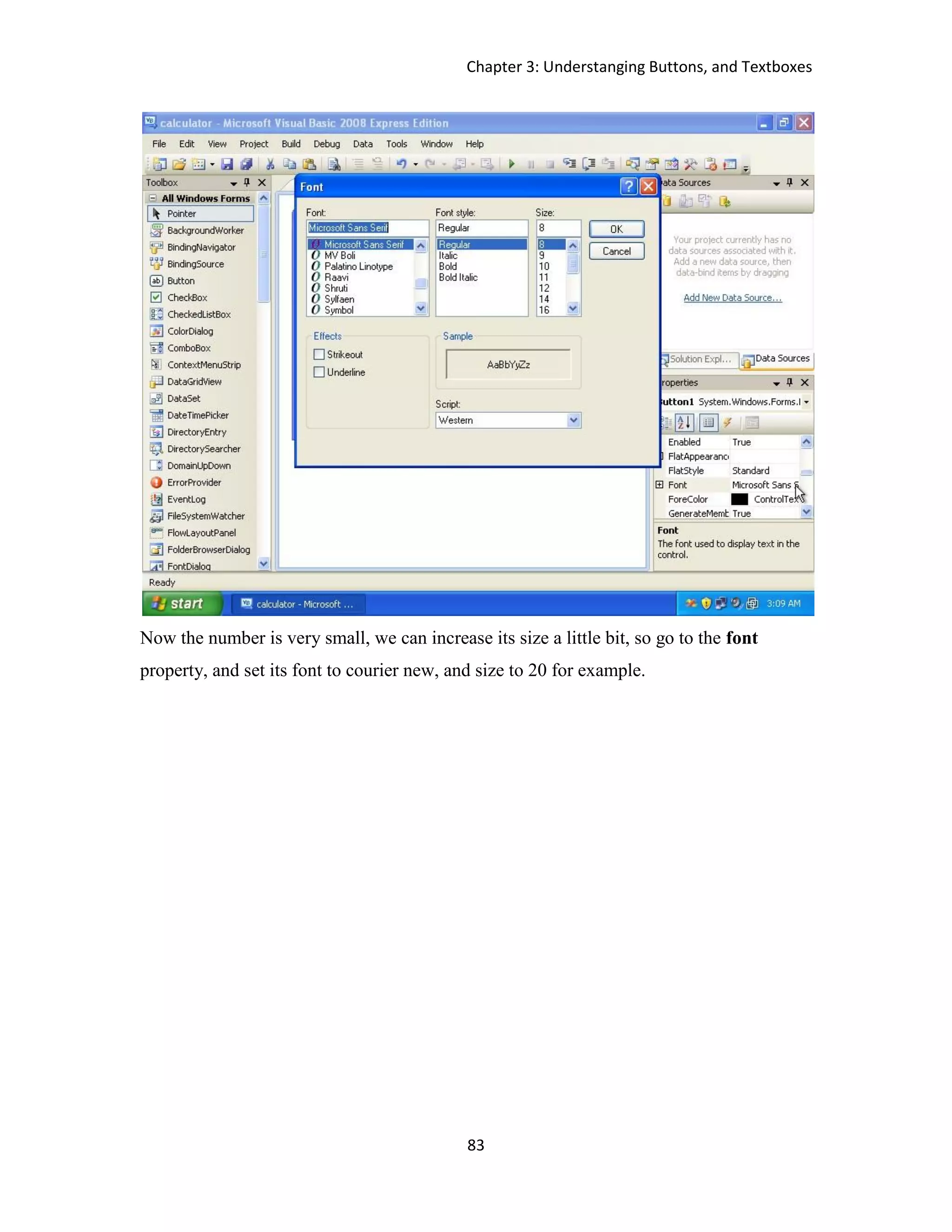 Chapter 3: Understanging Buttons, and Textboxes 83 Now the number is very small, we can increase its size a little bit, so go to the font property, and set its font to courier new, and size to 20 for example. 