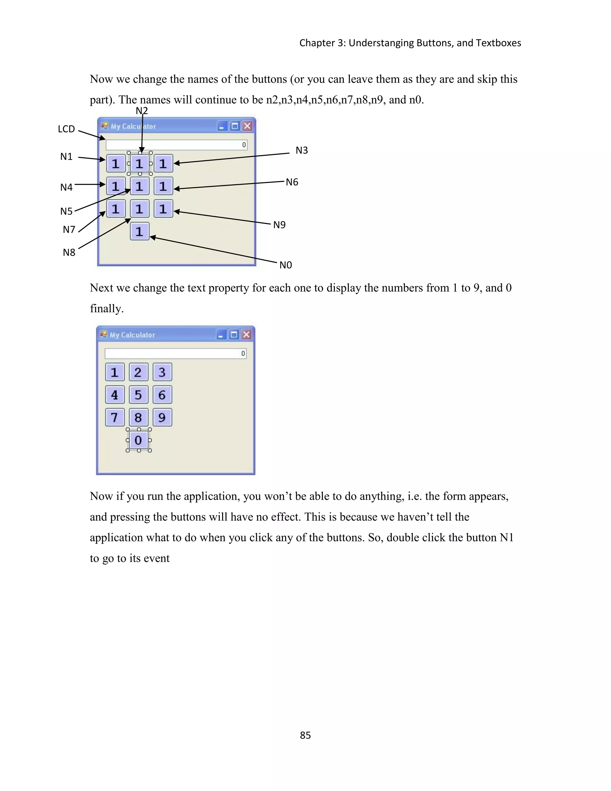 Chapter 3: Understanging Buttons, and Textboxes 85 Now we change the names of the buttons (or you can leave them as they are and skip this part). The names will continue to be n2,n3,n4,n5,n6,n7,n8,n9, and n0. Next we change the text property for each one to display the numbers from 1 to 9, and 0 finally. Now if you run the application, you won’t be able to do anything, i.e. the form appears, and pressing the buttons will have no effect. This is because we haven’t tell the application what to do when you click any of the buttons. So, double click the button N1 to go to its event LCD N1 N2 N4 N0 N9 N6 N7 N3 N5 N8 
