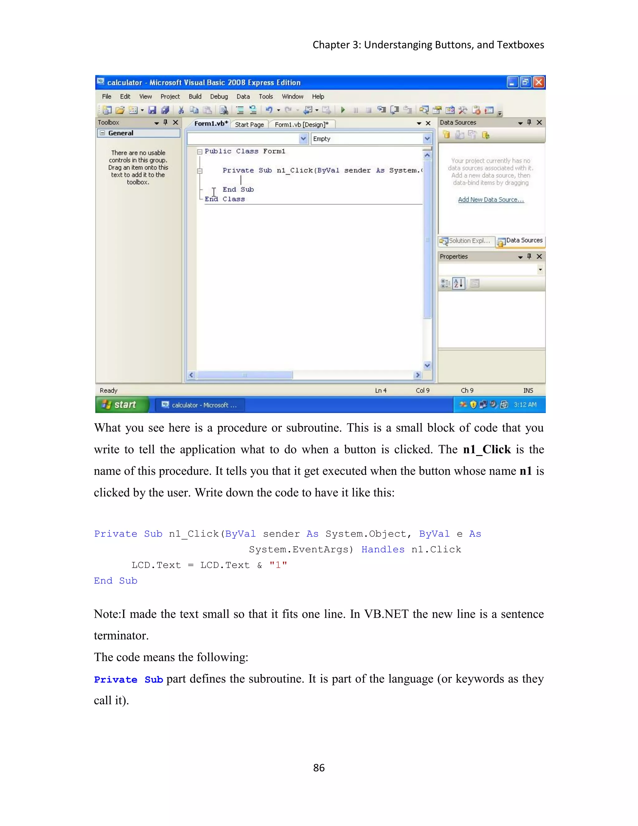 Chapter 3: Understanging Buttons, and Textboxes 86 What you see here is a procedure or subroutine. This is a small block of code that you write to tell the application what to do when a button is clicked. The n1_Click is the name of this procedure. It tells you that it get executed when the button whose name n1 is clicked by the user. Write down the code to have it like this: Private Sub n1_Click(ByVal sender As System.Object, ByVal e As System.EventArgs) Handles n1.Click LCD.Text = LCD.Text & "1" End Sub Note:I made the text small so that it fits one line. In VB.NET the new line is a sentence terminator. The code means the following: Private Sub part defines the subroutine. It is part of the language (or keywords as they call it). 