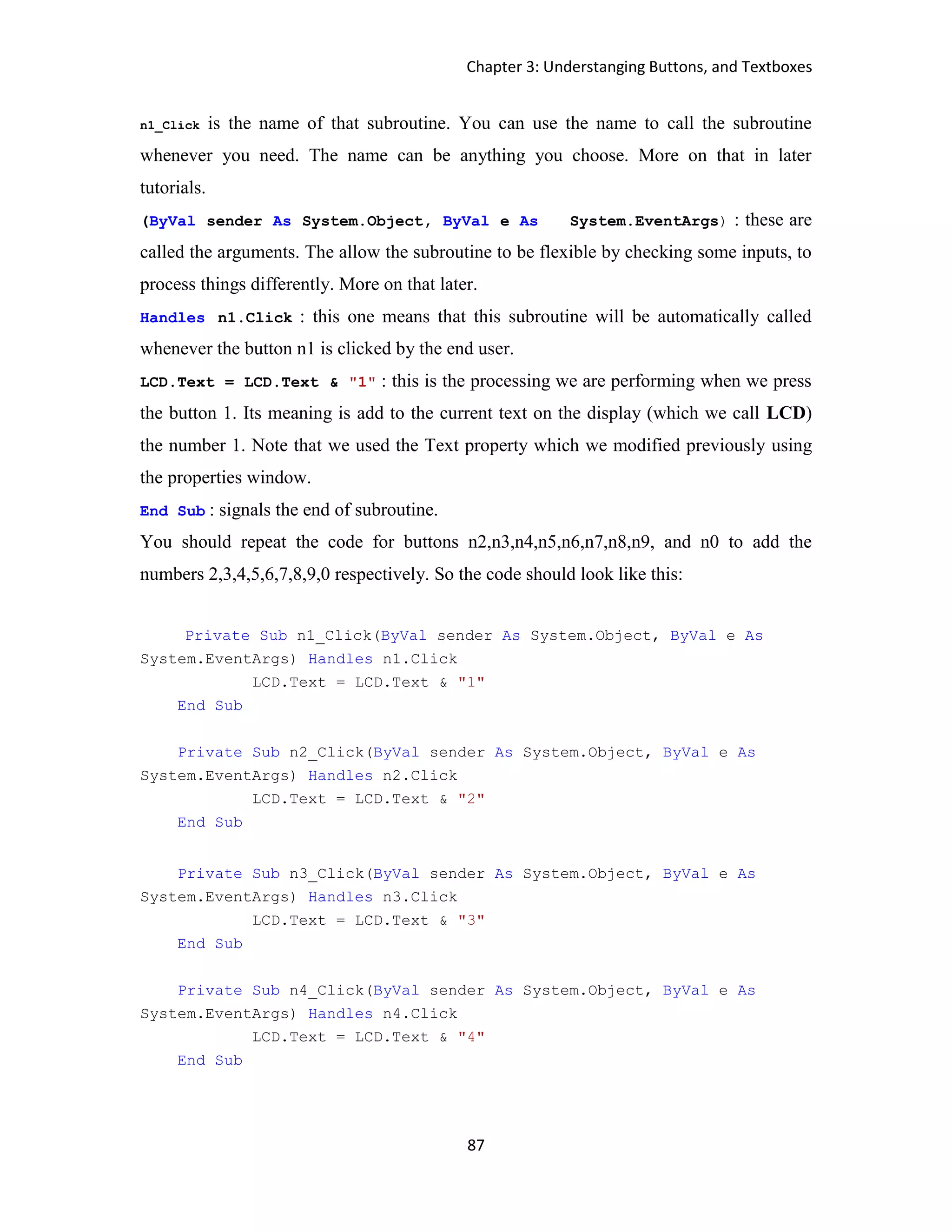 Chapter 3: Understanging Buttons, and Textboxes 87 n1_Click is the name of that subroutine. You can use the name to call the subroutine whenever you need. The name can be anything you choose. More on that in later tutorials. (ByVal sender As System.Object, ByVal e As System.EventArgs) : these are called the arguments. The allow the subroutine to be flexible by checking some inputs, to process things differently. More on that later. Handles n1.Click : this one means that this subroutine will be automatically called whenever the button n1 is clicked by the end user. LCD.Text = LCD.Text & "1" : this is the processing we are performing when we press the button 1. Its meaning is add to the current text on the display (which we call LCD) the number 1. Note that we used the Text property which we modified previously using the properties window. End Sub : signals the end of subroutine. You should repeat the code for buttons n2,n3,n4,n5,n6,n7,n8,n9, and n0 to add the numbers 2,3,4,5,6,7,8,9,0 respectively. So the code should look like this: Private Sub n1_Click(ByVal sender As System.Object, ByVal e As System.EventArgs) Handles n1.Click LCD.Text = LCD.Text & "1" End Sub Private Sub n2_Click(ByVal sender As System.Object, ByVal e As System.EventArgs) Handles n2.Click LCD.Text = LCD.Text & "2" End Sub Private Sub n3_Click(ByVal sender As System.Object, ByVal e As System.EventArgs) Handles n3.Click LCD.Text = LCD.Text & "3" End Sub Private Sub n4_Click(ByVal sender As System.Object, ByVal e As System.EventArgs) Handles n4.Click LCD.Text = LCD.Text & "4" End Sub 