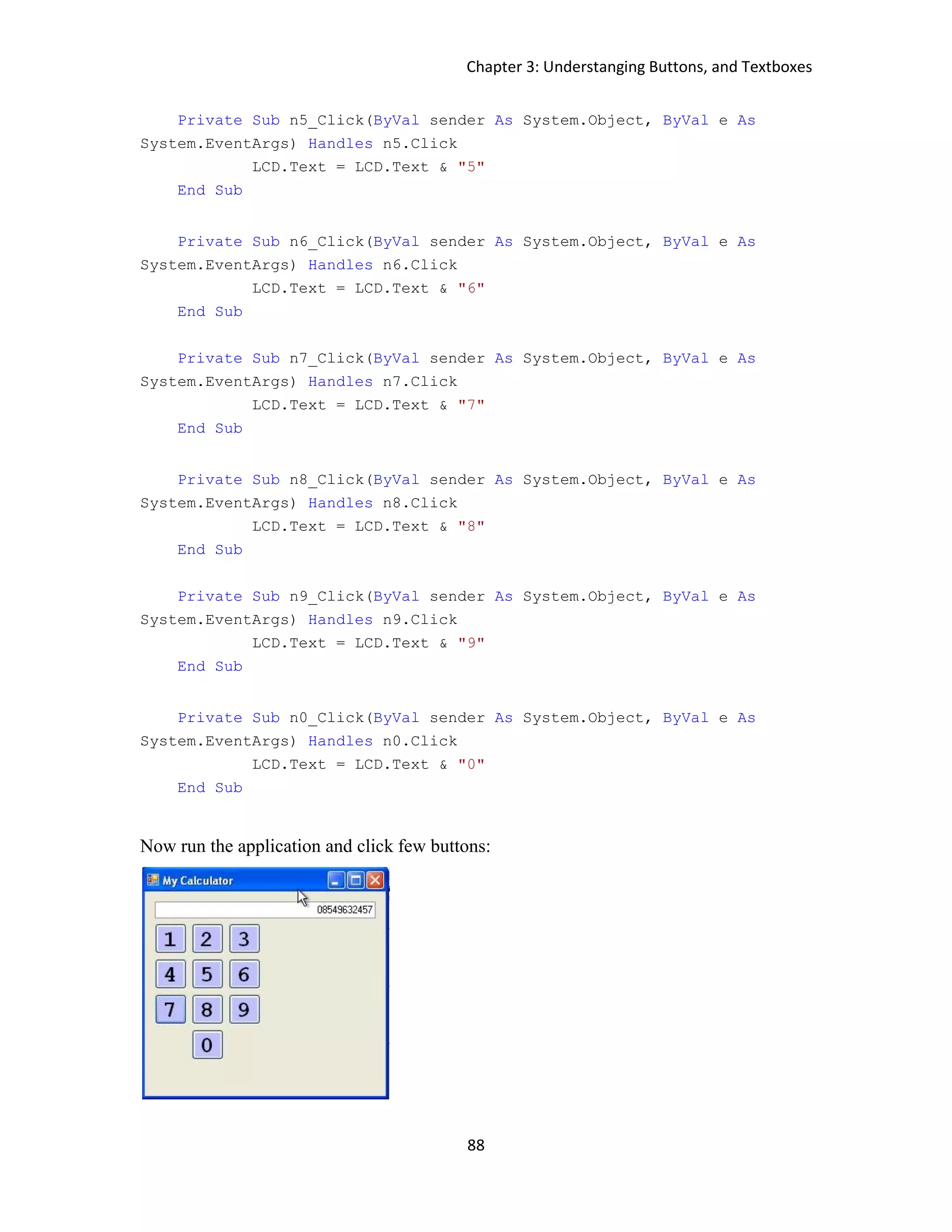 Chapter 3: Understanging Buttons, and Textboxes 88 Private Sub n5_Click(ByVal sender As System.Object, ByVal e As System.EventArgs) Handles n5.Click LCD.Text = LCD.Text & "5" End Sub Private Sub n6_Click(ByVal sender As System.Object, ByVal e As System.EventArgs) Handles n6.Click LCD.Text = LCD.Text & "6" End Sub Private Sub n7_Click(ByVal sender As System.Object, ByVal e As System.EventArgs) Handles n7.Click LCD.Text = LCD.Text & "7" End Sub Private Sub n8_Click(ByVal sender As System.Object, ByVal e As System.EventArgs) Handles n8.Click LCD.Text = LCD.Text & "8" End Sub Private Sub n9_Click(ByVal sender As System.Object, ByVal e As System.EventArgs) Handles n9.Click LCD.Text = LCD.Text & "9" End Sub Private Sub n0_Click(ByVal sender As System.Object, ByVal e As System.EventArgs) Handles n0.Click LCD.Text = LCD.Text & "0" End Sub Now run the application and click few buttons: 