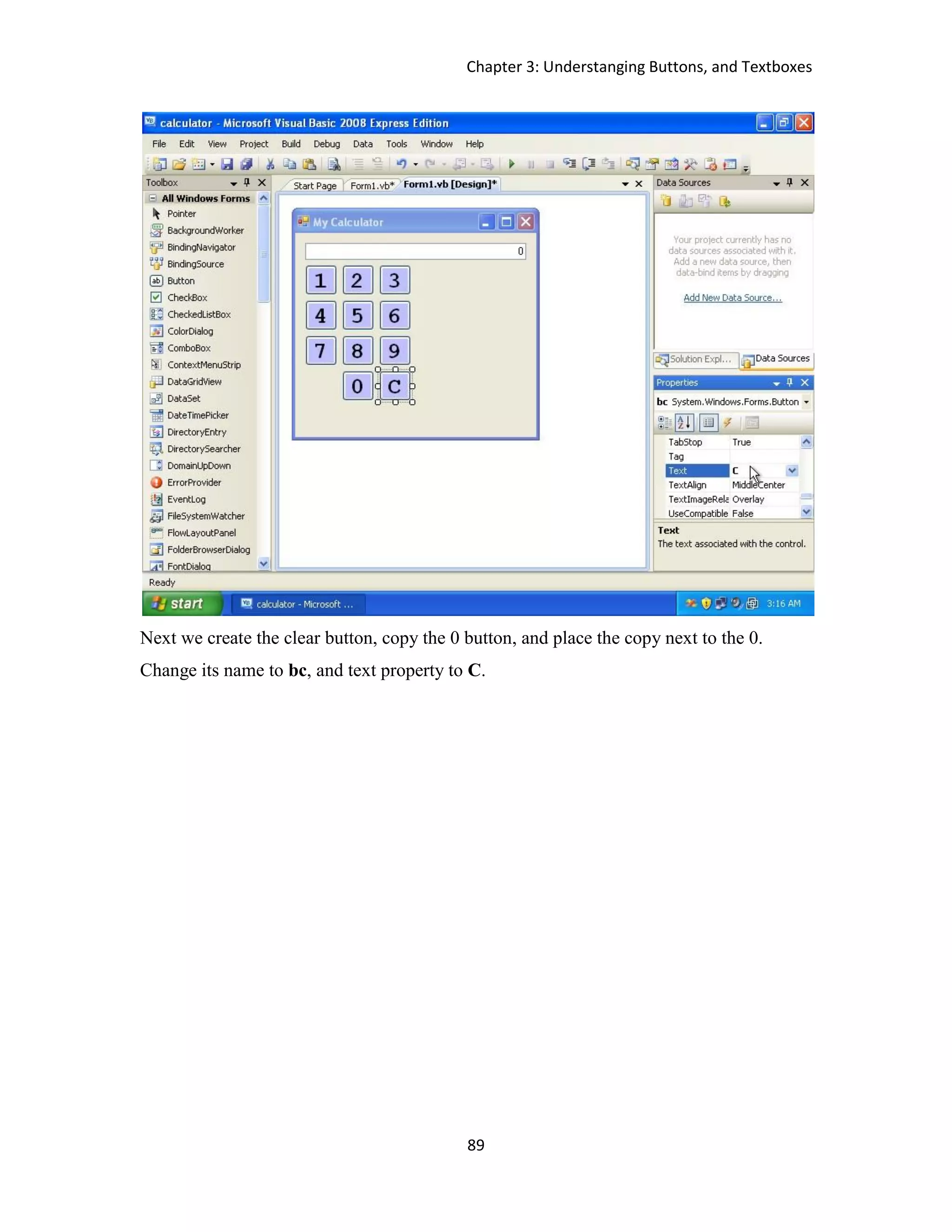Chapter 3: Understanging Buttons, and Textboxes 89 Next we create the clear button, copy the 0 button, and place the copy next to the 0. Change its name to bc, and text property to C. 