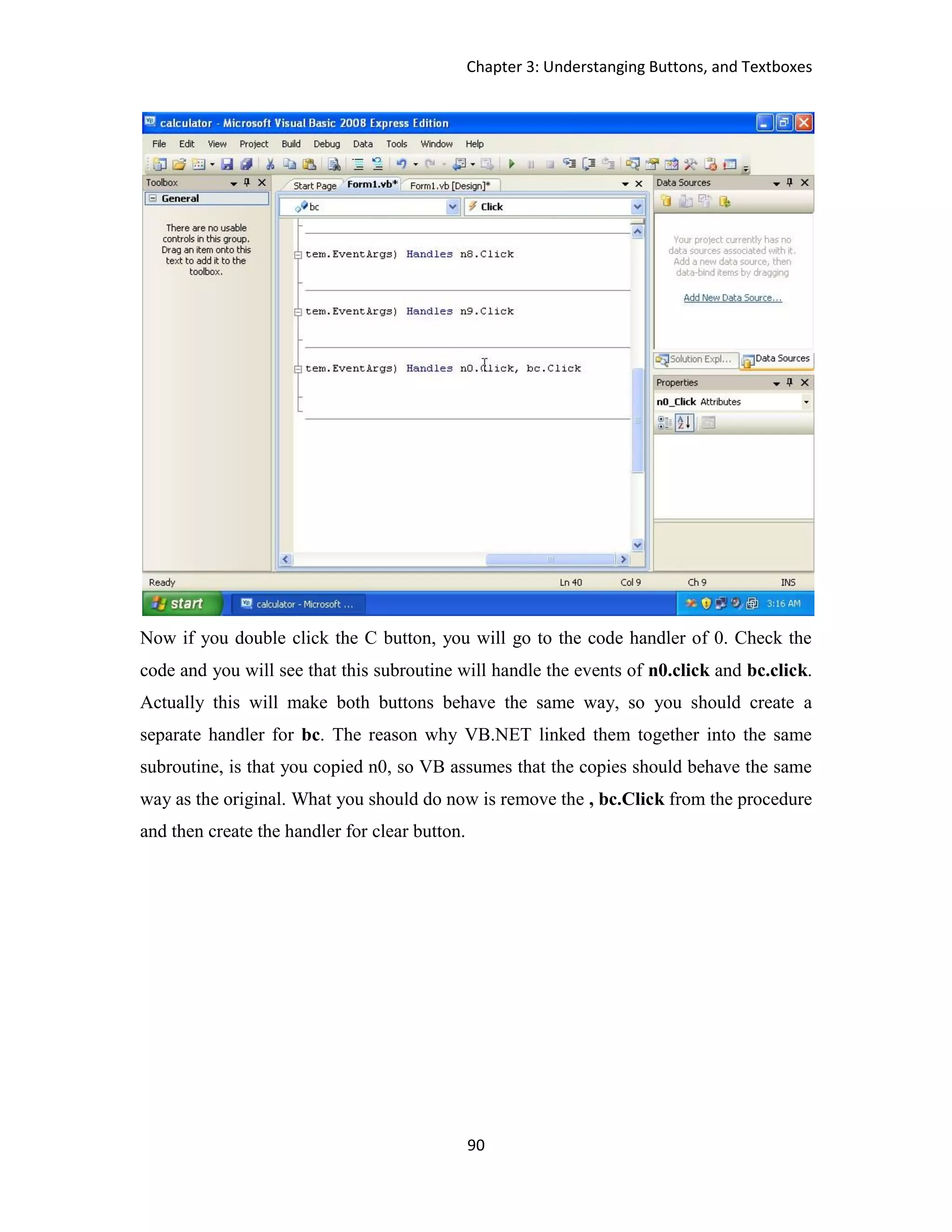 Chapter 3: Understanging Buttons, and Textboxes 90 Now if you double click the C button, you will go to the code handler of 0. Check the code and you will see that this subroutine will handle the events of n0.click and bc.click. Actually this will make both buttons behave the same way, so you should create a separate handler for bc. The reason why VB.NET linked them together into the same subroutine, is that you copied n0, so VB assumes that the copies should behave the same way as the original. What you should do now is remove the , bc.Click from the procedure and then create the handler for clear button. 