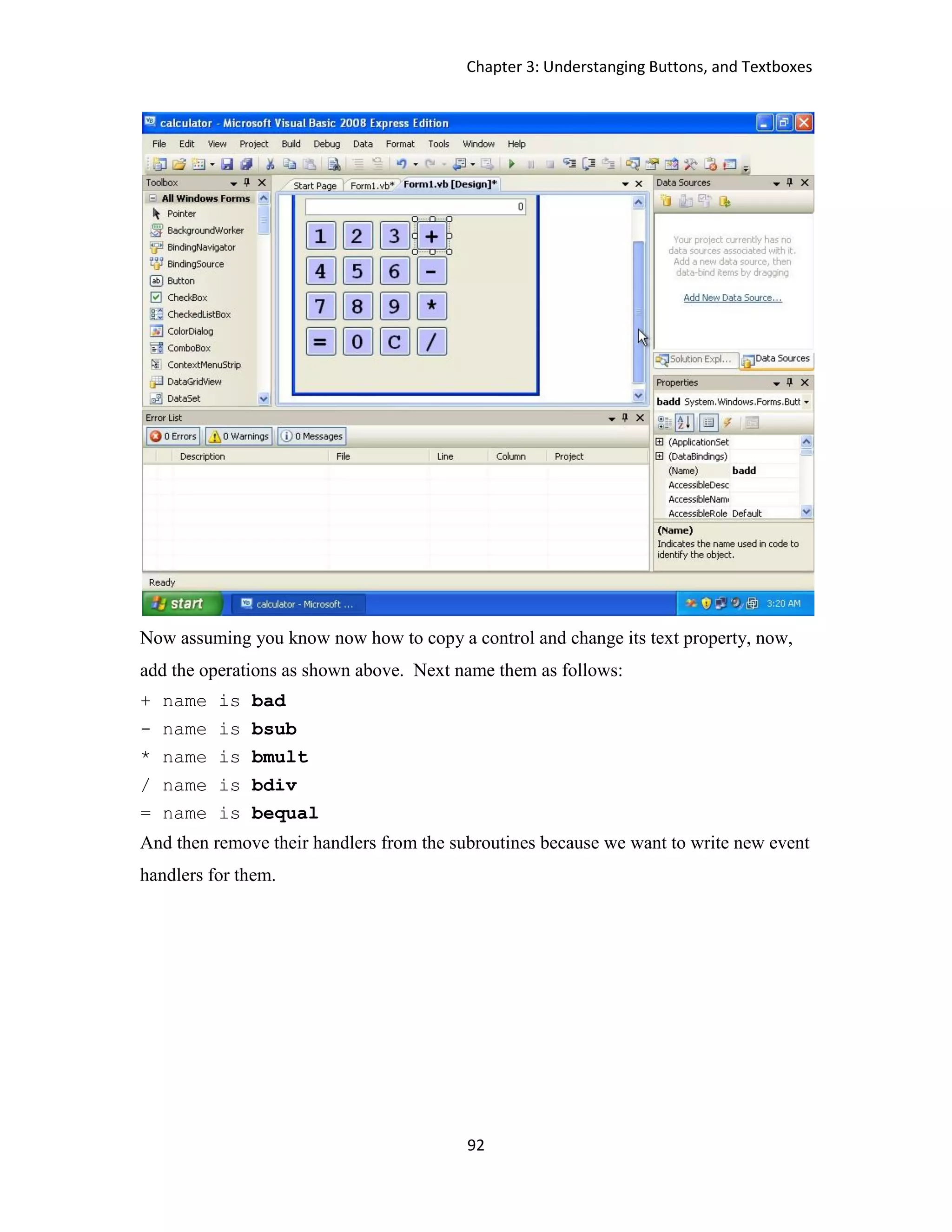 Chapter 3: Understanging Buttons, and Textboxes 92 Now assuming you know now how to copy a control and change its text property, now, add the operations as shown above. Next name them as follows: + name is bad - name is bsub * name is bmult / name is bdiv = name is bequal And then remove their handlers from the subroutines because we want to write new event handlers for them. 