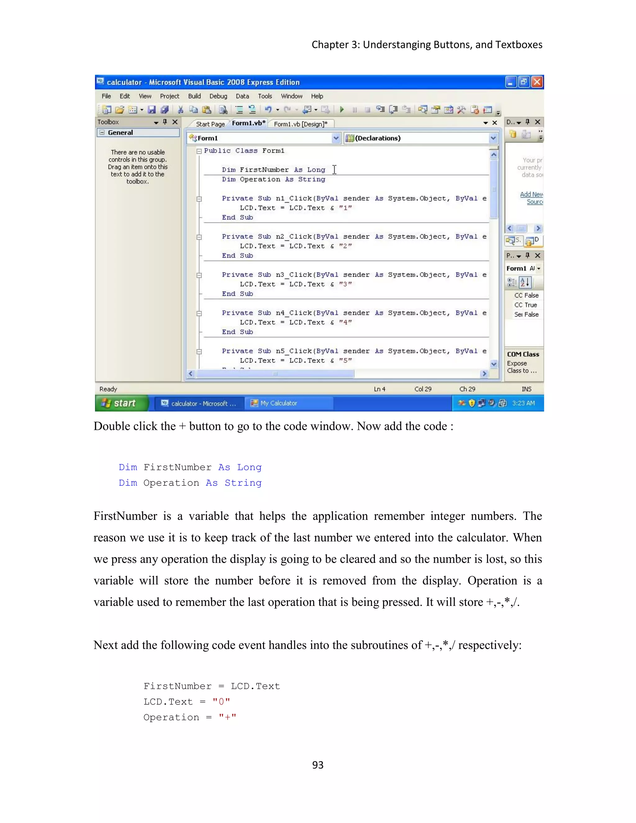 Chapter 3: Understanging Buttons, and Textboxes 93 Double click the + button to go to the code window. Now add the code : Dim FirstNumber As Long Dim Operation As String FirstNumber is a variable that helps the application remember integer numbers. The reason we use it is to keep track of the last number we entered into the calculator. When we press any operation the display is going to be cleared and so the number is lost, so this variable will store the number before it is removed from the display. Operation is a variable used to remember the last operation that is being pressed. It will store +,-,*,/. Next add the following code event handles into the subroutines of +,-,*,/ respectively: FirstNumber = LCD.Text LCD.Text = "0" Operation = "+" 