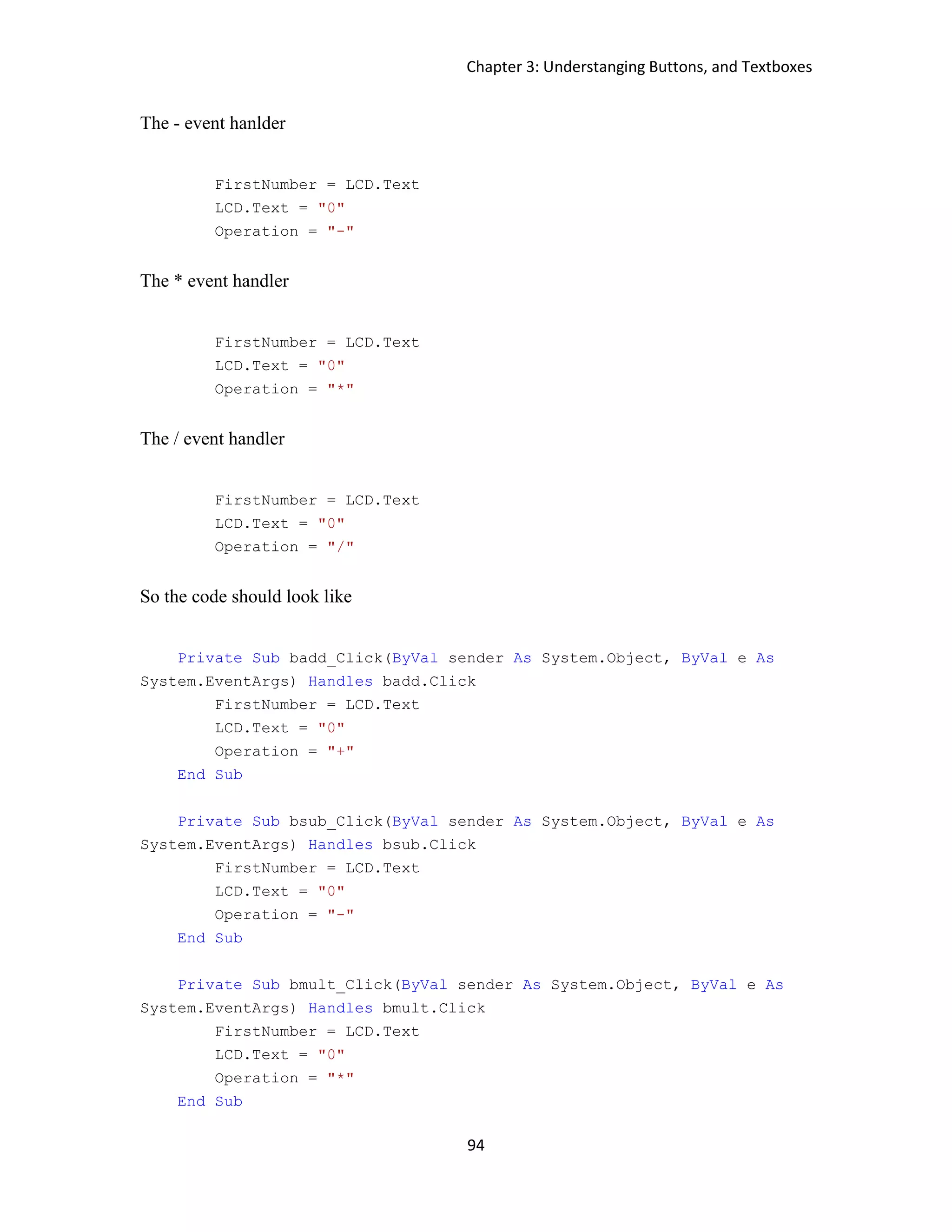 Chapter 3: Understanging Buttons, and Textboxes 94 The - event hanlder FirstNumber = LCD.Text LCD.Text = "0" Operation = "-" The * event handler FirstNumber = LCD.Text LCD.Text = "0" Operation = "*" The / event handler FirstNumber = LCD.Text LCD.Text = "0" Operation = "/" So the code should look like Private Sub badd_Click(ByVal sender As System.Object, ByVal e As System.EventArgs) Handles badd.Click FirstNumber = LCD.Text LCD.Text = "0" Operation = "+" End Sub Private Sub bsub_Click(ByVal sender As System.Object, ByVal e As System.EventArgs) Handles bsub.Click FirstNumber = LCD.Text LCD.Text = "0" Operation = "-" End Sub Private Sub bmult_Click(ByVal sender As System.Object, ByVal e As System.EventArgs) Handles bmult.Click FirstNumber = LCD.Text LCD.Text = "0" Operation = "*" End Sub 