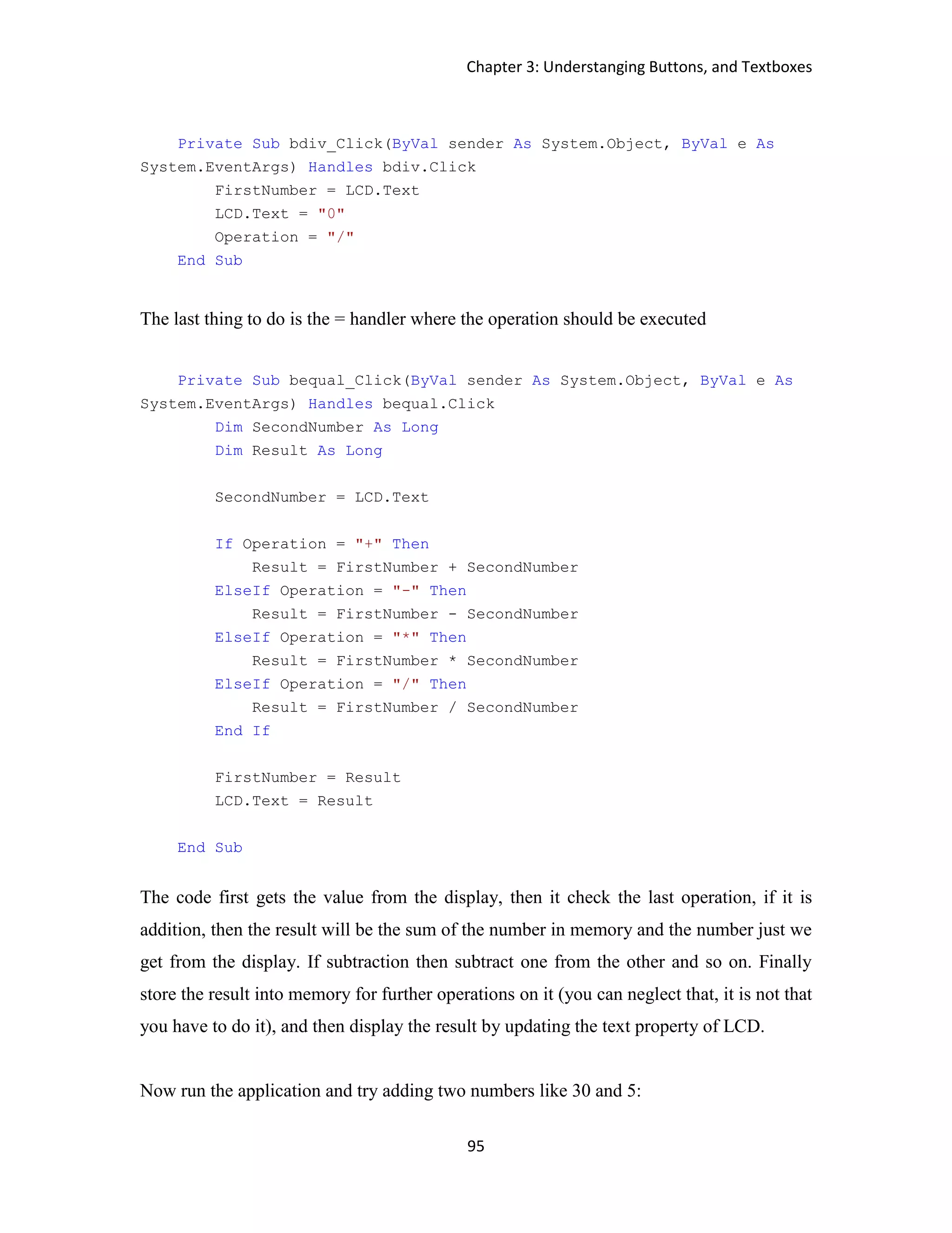 Chapter 3: Understanging Buttons, and Textboxes 95 Private Sub bdiv_Click(ByVal sender As System.Object, ByVal e As System.EventArgs) Handles bdiv.Click FirstNumber = LCD.Text LCD.Text = "0" Operation = "/" End Sub The last thing to do is the = handler where the operation should be executed Private Sub bequal_Click(ByVal sender As System.Object, ByVal e As System.EventArgs) Handles bequal.Click Dim SecondNumber As Long Dim Result As Long SecondNumber = LCD.Text If Operation = "+" Then Result = FirstNumber + SecondNumber ElseIf Operation = "-" Then Result = FirstNumber - SecondNumber ElseIf Operation = "*" Then Result = FirstNumber * SecondNumber ElseIf Operation = "/" Then Result = FirstNumber / SecondNumber End If FirstNumber = Result LCD.Text = Result End Sub The code first gets the value from the display, then it check the last operation, if it is addition, then the result will be the sum of the number in memory and the number just we get from the display. If subtraction then subtract one from the other and so on. Finally store the result into memory for further operations on it (you can neglect that, it is not that you have to do it), and then display the result by updating the text property of LCD. Now run the application and try adding two numbers like 30 and 5: 