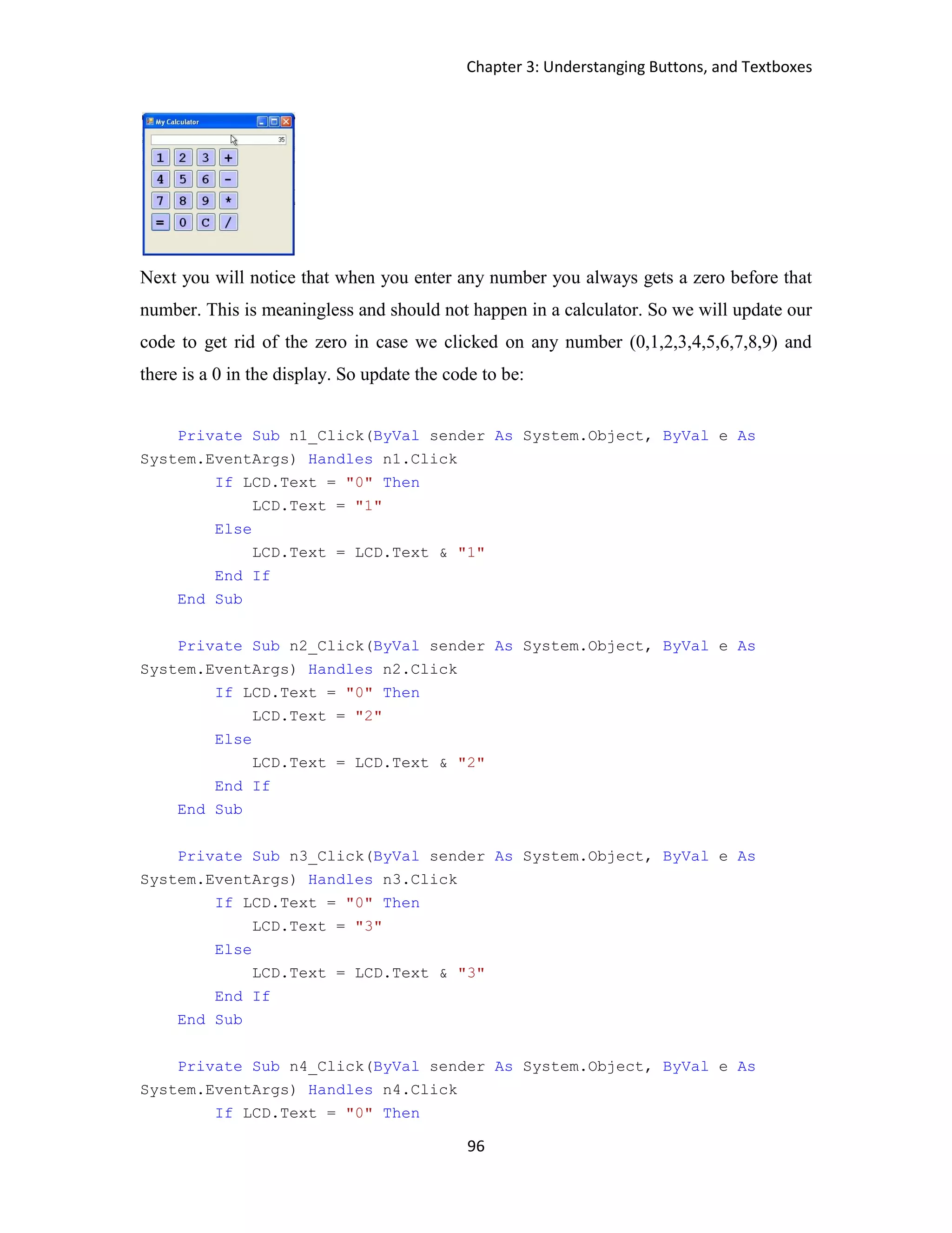 Chapter 3: Understanging Buttons, and Textboxes 96 Next you will notice that when you enter any number you always gets a zero before that number. This is meaningless and should not happen in a calculator. So we will update our code to get rid of the zero in case we clicked on any number (0,1,2,3,4,5,6,7,8,9) and there is a 0 in the display. So update the code to be: Private Sub n1_Click(ByVal sender As System.Object, ByVal e As System.EventArgs) Handles n1.Click If LCD.Text = "0" Then LCD.Text = "1" Else LCD.Text = LCD.Text & "1" End If End Sub Private Sub n2_Click(ByVal sender As System.Object, ByVal e As System.EventArgs) Handles n2.Click If LCD.Text = "0" Then LCD.Text = "2" Else LCD.Text = LCD.Text & "2" End If End Sub Private Sub n3_Click(ByVal sender As System.Object, ByVal e As System.EventArgs) Handles n3.Click If LCD.Text = "0" Then LCD.Text = "3" Else LCD.Text = LCD.Text & "3" End If End Sub Private Sub n4_Click(ByVal sender As System.Object, ByVal e As System.EventArgs) Handles n4.Click If LCD.Text = "0" Then 