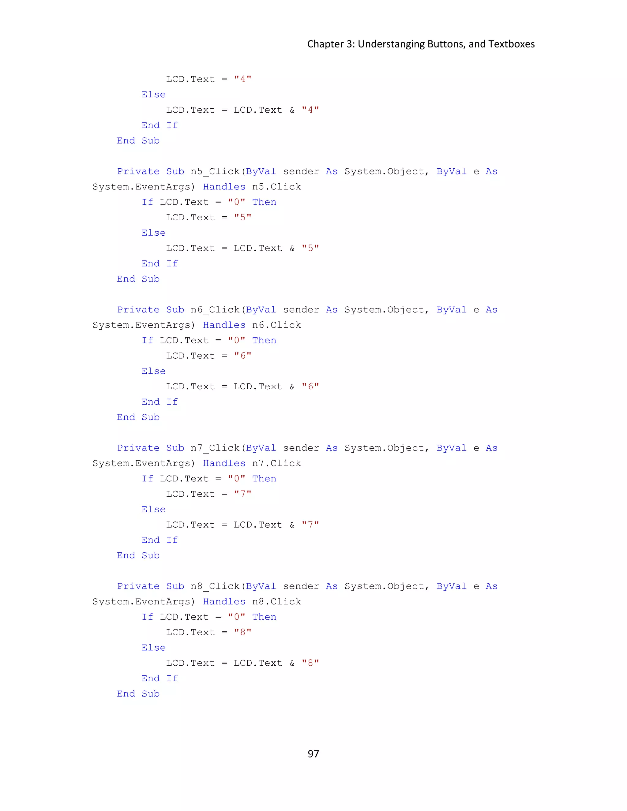 Chapter 3: Understanging Buttons, and Textboxes 97 LCD.Text = "4" Else LCD.Text = LCD.Text & "4" End If End Sub Private Sub n5_Click(ByVal sender As System.Object, ByVal e As System.EventArgs) Handles n5.Click If LCD.Text = "0" Then LCD.Text = "5" Else LCD.Text = LCD.Text & "5" End If End Sub Private Sub n6_Click(ByVal sender As System.Object, ByVal e As System.EventArgs) Handles n6.Click If LCD.Text = "0" Then LCD.Text = "6" Else LCD.Text = LCD.Text & "6" End If End Sub Private Sub n7_Click(ByVal sender As System.Object, ByVal e As System.EventArgs) Handles n7.Click If LCD.Text = "0" Then LCD.Text = "7" Else LCD.Text = LCD.Text & "7" End If End Sub Private Sub n8_Click(ByVal sender As System.Object, ByVal e As System.EventArgs) Handles n8.Click If LCD.Text = "0" Then LCD.Text = "8" Else LCD.Text = LCD.Text & "8" End If End Sub 