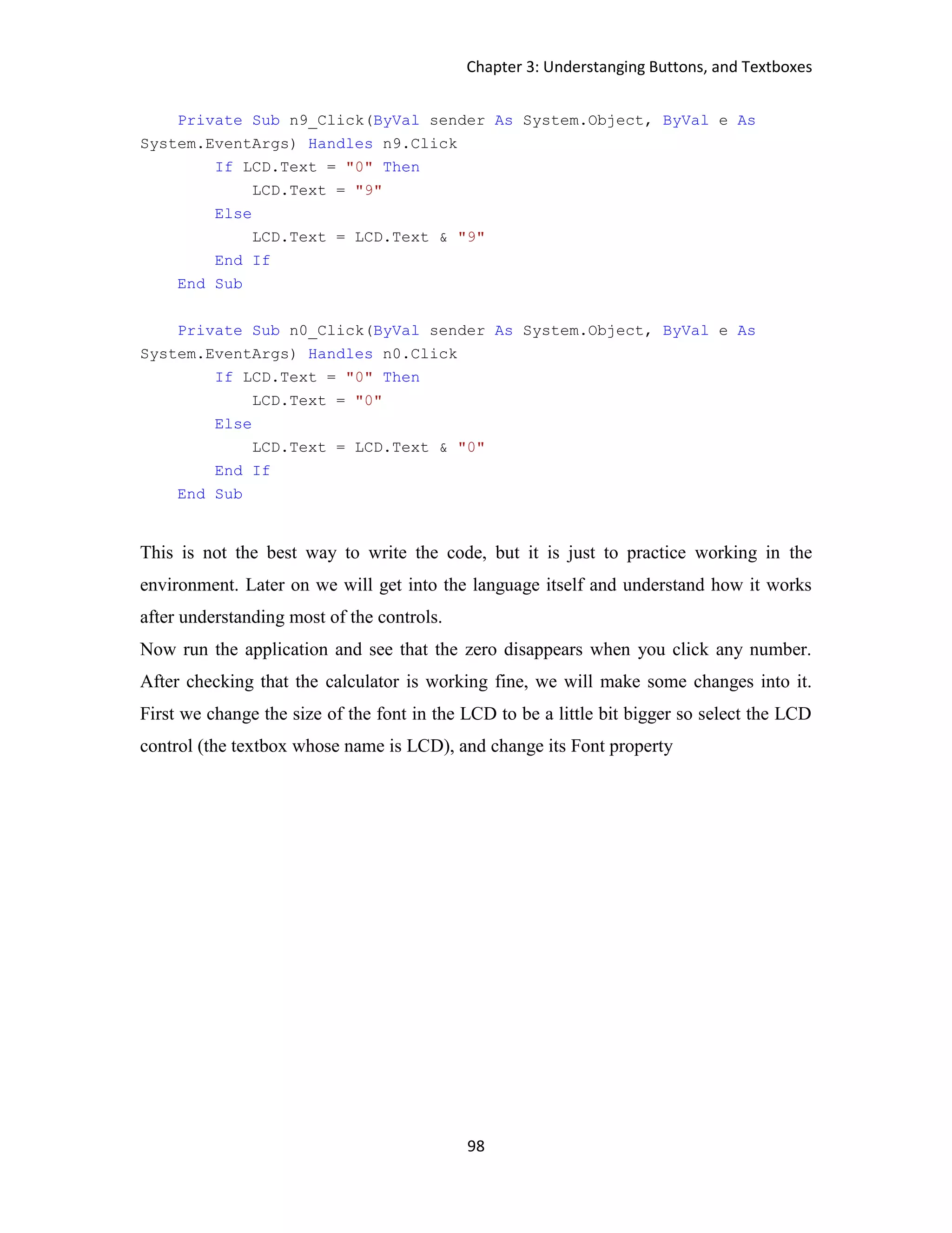 Chapter 3: Understanging Buttons, and Textboxes 98 Private Sub n9_Click(ByVal sender As System.Object, ByVal e As System.EventArgs) Handles n9.Click If LCD.Text = "0" Then LCD.Text = "9" Else LCD.Text = LCD.Text & "9" End If End Sub Private Sub n0_Click(ByVal sender As System.Object, ByVal e As System.EventArgs) Handles n0.Click If LCD.Text = "0" Then LCD.Text = "0" Else LCD.Text = LCD.Text & "0" End If End Sub This is not the best way to write the code, but it is just to practice working in the environment. Later on we will get into the language itself and understand how it works after understanding most of the controls. Now run the application and see that the zero disappears when you click any number. After checking that the calculator is working fine, we will make some changes into it. First we change the size of the font in the LCD to be a little bit bigger so select the LCD control (the textbox whose name is LCD), and change its Font property 