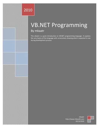 VB.NET Programming
By mkaatr
This ebook is a quick introduction to VB.NET programming language. It explains
the very basics of the language with screenshots showing what is expected to see
during development process.
2010
mkaatr
http://www.mkasoft.com
10/13/2010
 
