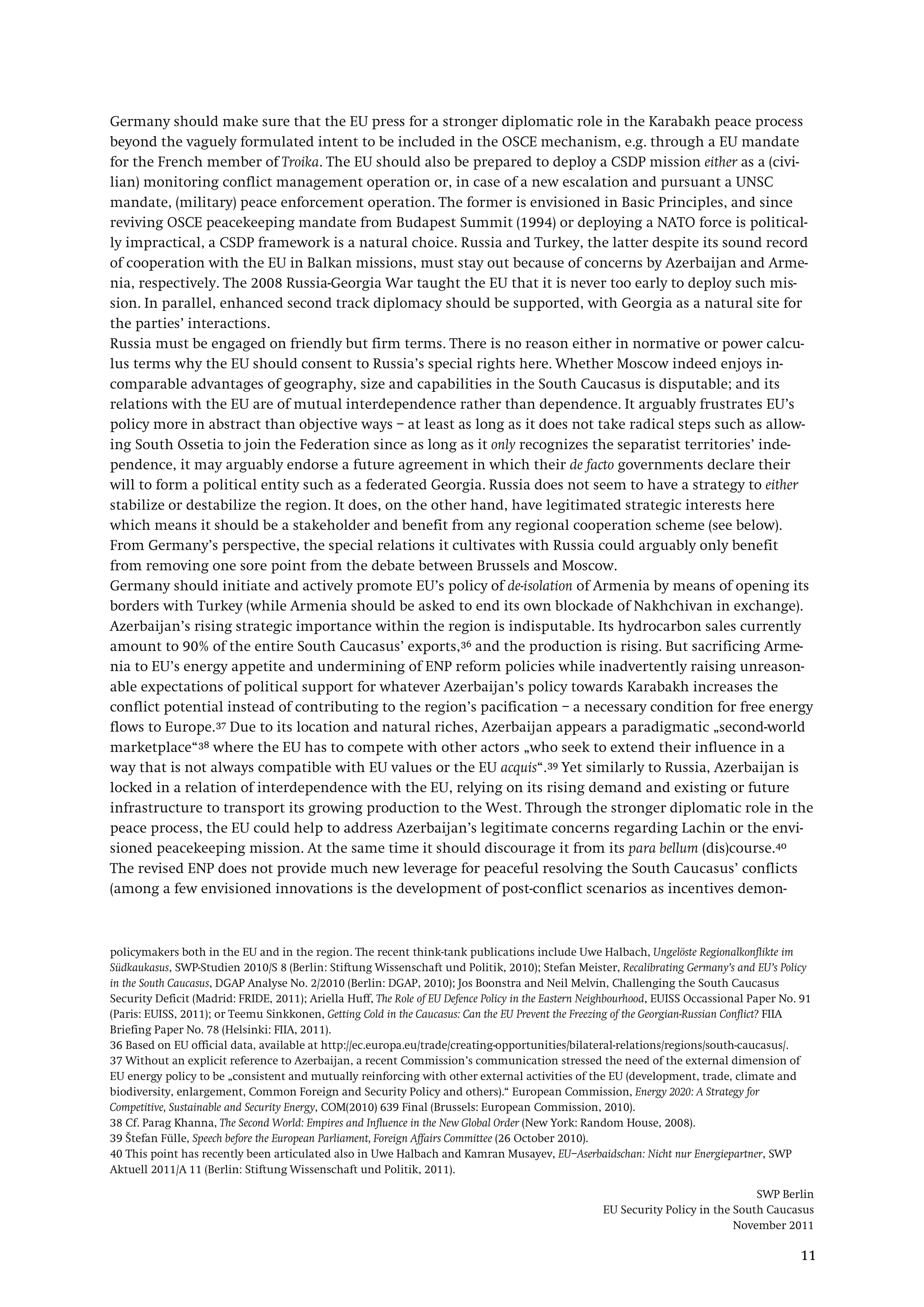 SWP Berlin
EU Security Policy in the South Caucasus
November 2011
11
Germany should make sure that the EU press for a stronger diplomatic role in the Karabakh peace process
beyond the vaguely formulated intent to be included in the OSCE mechanism, e.g. through a EU mandate
for the French member of Troika. The EU should also be prepared to deploy a CSDP mission either as a (civi-
lian) monitoring conflict management operation or, in case of a new escalation and pursuant a UNSC
mandate, (military) peace enforcement operation. The former is envisioned in Basic Principles, and since
reviving OSCE peacekeeping mandate from Budapest Summit (1994) or deploying a NATO force is political-
ly impractical, a CSDP framework is a natural choice. Russia and Turkey, the latter despite its sound record
of cooperation with the EU in Balkan missions, must stay out because of concerns by Azerbaijan and Arme-
nia, respectively. The 2008 Russia-Georgia War taught the EU that it is never too early to deploy such mis-
sion. In parallel, enhanced second track diplomacy should be supported, with Georgia as a natural site for
the parties’ interactions.
Russia must be engaged on friendly but firm terms. There is no reason either in normative or power calcu-
lus terms why the EU should consent to Russia’s special rights here. Whether Moscow indeed enjoys in-
comparable advantages of geography, size and capabilities in the South Caucasus is disputable; and its
relations with the EU are of mutual interdependence rather than dependence. It arguably frustrates EU’s
policy more in abstract than objective ways – at least as long as it does not take radical steps such as allow-
ing South Ossetia to join the Federation since as long as it only recognizes the separatist territories’ inde-
pendence, it may arguably endorse a future agreement in which their de facto governments declare their
will to form a political entity such as a federated Georgia. Russia does not seem to have a strategy to either
stabilize or destabilize the region. It does, on the other hand, have legitimated strategic interests here
which means it should be a stakeholder and benefit from any regional cooperation scheme (see below).
From Germany’s perspective, the special relations it cultivates with Russia could arguably only benefit
from removing one sore point from the debate between Brussels and Moscow.
Germany should initiate and actively promote EU’s policy of de-isolation of Armenia by means of opening its
borders with Turkey (while Armenia should be asked to end its own blockade of Nakhchivan in exchange).
Azerbaijan’s rising strategic importance within the region is indisputable. Its hydrocarbon sales currently
amount to 90% of the entire South Caucasus’ exports,36 and the production is rising. But sacrificing Arme-
nia to EU’s energy appetite and undermining of ENP reform policies while inadvertently raising unreason-
able expectations of political support for whatever Azerbaijan’s policy towards Karabakh increases the
conflict potential instead of contributing to the region’s pacification – a necessary condition for free energy
flows to Europe.37 Due to its location and natural riches, Azerbaijan appears a paradigmatic „second-world
marketplace“38 where the EU has to compete with other actors „who seek to extend their influence in a
way that is not always compatible with EU values or the EU acquis“.39 Yet similarly to Russia, Azerbaijan is
locked in a relation of interdependence with the EU, relying on its rising demand and existing or future
infrastructure to transport its growing production to the West. Through the stronger diplomatic role in the
peace process, the EU could help to address Azerbaijan’s legitimate concerns regarding Lachin or the envi-
sioned peacekeeping mission. At the same time it should discourage it from its para bellum (dis)course.40
The revised ENP does not provide much new leverage for peaceful resolving the South Caucasus’ conflicts
(among a few envisioned innovations is the development of post-conflict scenarios as incentives demon-
policymakers both in the EU and in the region. The recent think-tank publications include Uwe Halbach, Ungelöste Regionalkonflikte im
Südkaukasus, SWP-Studien 2010/S 8 (Berlin: Stiftung Wissenschaft und Politik, 2010); Stefan Meister, Recalibrating Germany’s and EU’s Policy
in the South Caucasus, DGAP Analyse No. 2/2010 (Berlin: DGAP, 2010); Jos Boonstra and Neil Melvin, Challenging the South Caucasus
Security Deficit (Madrid: FRIDE, 2011); Ariella Huff, The Role of EU Defence Policy in the Eastern Neighbourhood, EUISS Occassional Paper No. 91
(Paris: EUISS, 2011); or Teemu Sinkkonen, Getting Cold in the Caucasus: Can the EU Prevent the Freezing of the Georgian-Russian Conflict? FIIA
Briefing Paper No. 78 (Helsinki: FIIA, 2011).
36 Based on EU official data, available at http://ec.europa.eu/trade/creating-opportunities/bilateral-relations/regions/south-caucasus/.
37 Without an explicit reference to Azerbaijan, a recent Commission’s communication stressed the need of the external dimension of
EU energy policy to be „consistent and mutually reinforcing with other external activities of the EU (development, trade, climate and
biodiversity, enlargement, Common Foreign and Security Policy and others).“ European Commission, Energy 2020: A Strategy for
Competitive, Sustainable and Security Energy, COM(2010) 639 Final (Brussels: European Commission, 2010).
38 Cf. Parag Khanna, The Second World: Empires and Influence in the New Global Order (New York: Random House, 2008).
39 Štefan Fülle, Speech before the European Parliament, Foreign Affairs Committee (26 October 2010).
40 This point has recently been articulated also in Uwe Halbach and Kamran Musayev, EU–Aserbaidschan: Nicht nur Energiepartner, SWP
Aktuell 2011/A 11 (Berlin: Stiftung Wissenschaft und Politik, 2011).
 