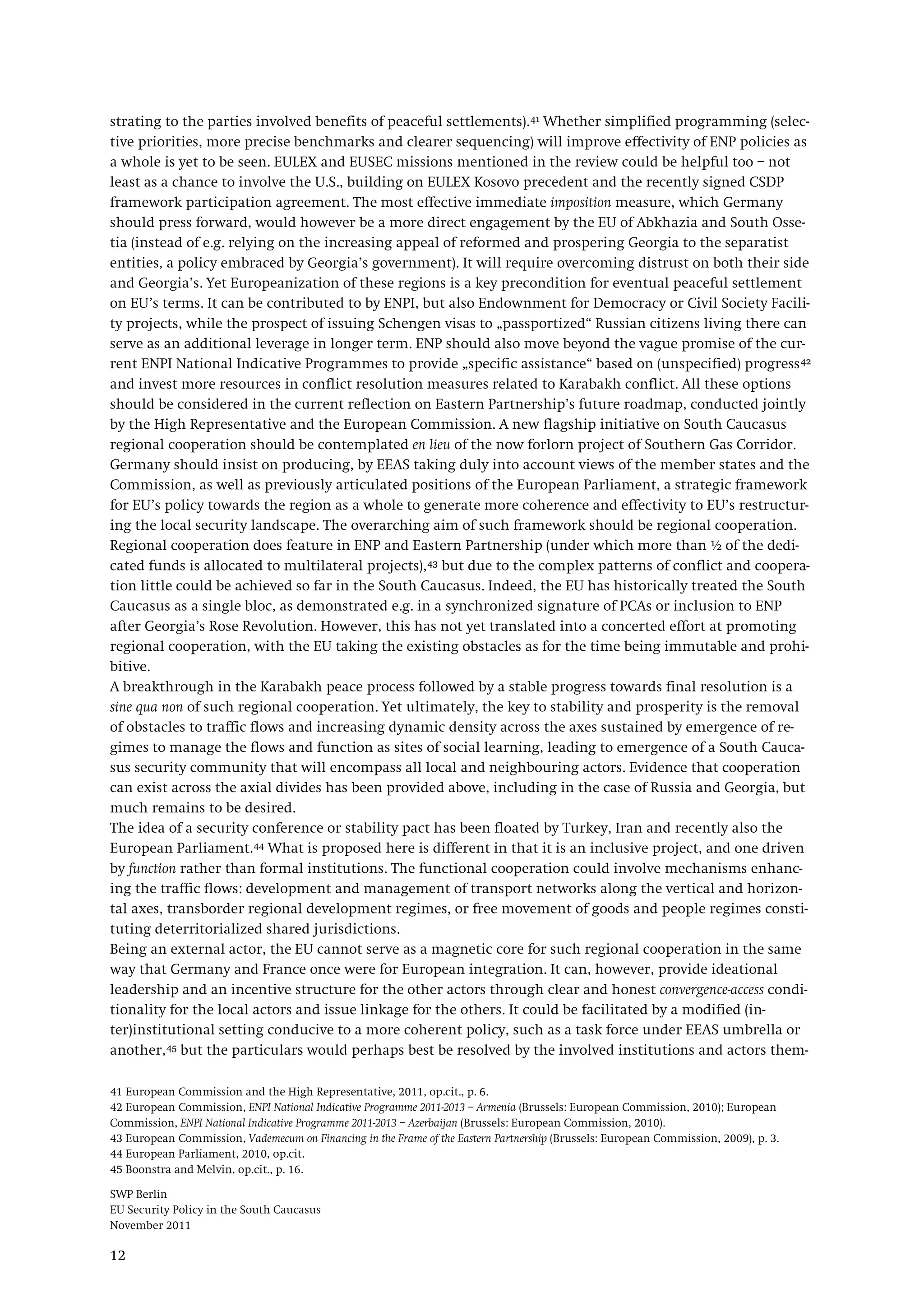 SWP Berlin
EU Security Policy in the South Caucasus
November 2011
12
strating to the parties involved benefits of peaceful settlements).41 Whether simplified programming (selec-
tive priorities, more precise benchmarks and clearer sequencing) will improve effectivity of ENP policies as
a whole is yet to be seen. EULEX and EUSEC missions mentioned in the review could be helpful too – not
least as a chance to involve the U.S., building on EULEX Kosovo precedent and the recently signed CSDP
framework participation agreement. The most effective immediate imposition measure, which Germany
should press forward, would however be a more direct engagement by the EU of Abkhazia and South Osse-
tia (instead of e.g. relying on the increasing appeal of reformed and prospering Georgia to the separatist
entities, a policy embraced by Georgia’s government). It will require overcoming distrust on both their side
and Georgia’s. Yet Europeanization of these regions is a key precondition for eventual peaceful settlement
on EU’s terms. It can be contributed to by ENPI, but also Endownment for Democracy or Civil Society Facili-
ty projects, while the prospect of issuing Schengen visas to „passportized“ Russian citizens living there can
serve as an additional leverage in longer term. ENP should also move beyond the vague promise of the cur-
rent ENPI National Indicative Programmes to provide „specific assistance“ based on (unspecified) progress42
Germany should insist on producing, by EEAS taking duly into account views of the member states and the
Commission, as well as previously articulated positions of the European Parliament, a strategic framework
for EU’s policy towards the region as a whole to generate more coherence and effectivity to EU’s restructur-
ing the local security landscape. The overarching aim of such framework should be regional cooperation.
Regional cooperation does feature in ENP and Eastern Partnership (under which more than ½ of the dedi-
cated funds is allocated to multilateral projects),
and invest more resources in conflict resolution measures related to Karabakh conflict. All these options
should be considered in the current reflection on Eastern Partnership’s future roadmap, conducted jointly
by the High Representative and the European Commission. A new flagship initiative on South Caucasus
regional cooperation should be contemplated en lieu of the now forlorn project of Southern Gas Corridor.
43
A breakthrough in the Karabakh peace process followed by a stable progress towards final resolution is a
sine qua non of such regional cooperation. Yet ultimately, the key to stability and prosperity is the removal
of obstacles to traffic flows and increasing dynamic density across the axes sustained by emergence of re-
gimes to manage the flows and function as sites of social learning, leading to emergence of a South Cauca-
sus security community that will encompass all local and neighbouring actors. Evidence that cooperation
can exist across the axial divides has been provided above, including in the case of Russia and Georgia, but
much remains to be desired.
but due to the complex patterns of conflict and coopera-
tion little could be achieved so far in the South Caucasus. Indeed, the EU has historically treated the South
Caucasus as a single bloc, as demonstrated e.g. in a synchronized signature of PCAs or inclusion to ENP
after Georgia’s Rose Revolution. However, this has not yet translated into a concerted effort at promoting
regional cooperation, with the EU taking the existing obstacles as for the time being immutable and prohi-
bitive.
The idea of a security conference or stability pact has been floated by Turkey, Iran and recently also the
European Parliament.44
Being an external actor, the EU cannot serve as a magnetic core for such regional cooperation in the same
way that Germany and France once were for European integration. It can, however, provide ideational
leadership and an incentive structure for the other actors through clear and honest convergence-access condi-
tionality for the local actors and issue linkage for the others. It could be facilitated by a modified (in-
ter)institutional setting conducive to a more coherent policy, such as a task force under EEAS umbrella or
another,
What is proposed here is different in that it is an inclusive project, and one driven
by function rather than formal institutions. The functional cooperation could involve mechanisms enhanc-
ing the traffic flows: development and management of transport networks along the vertical and horizon-
tal axes, transborder regional development regimes, or free movement of goods and people regimes consti-
tuting deterritorialized shared jurisdictions.
45
41 European Commission and the High Representative, 2011, op.cit., p. 6.
but the particulars would perhaps best be resolved by the involved institutions and actors them-
42 European Commission, ENPI National Indicative Programme 2011-2013 – Armenia (Brussels: European Commission, 2010); European
Commission, ENPI National Indicative Programme 2011-2013 – Azerbaijan (Brussels: European Commission, 2010).
43 European Commission, Vademecum on Financing in the Frame of the Eastern Partnership (Brussels: European Commission, 2009), p. 3.
44 European Parliament, 2010, op.cit.
45 Boonstra and Melvin, op.cit., p. 16.
 