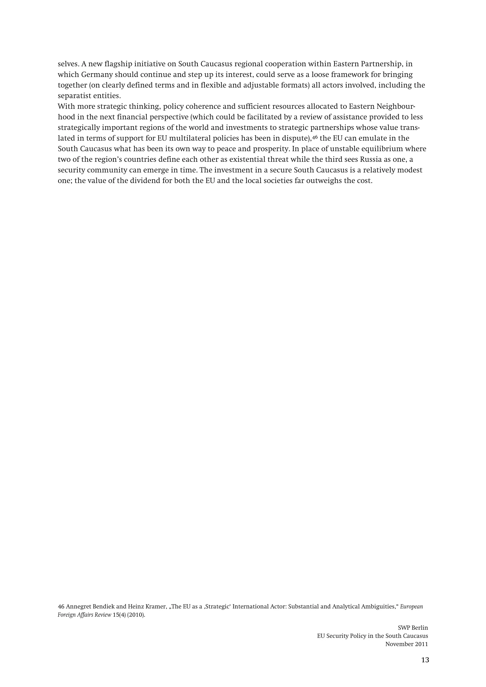 SWP Berlin
EU Security Policy in the South Caucasus
November 2011
13
selves. A new flagship initiative on South Caucasus regional cooperation within Eastern Partnership, in
which Germany should continue and step up its interest, could serve as a loose framework for bringing
together (on clearly defined terms and in flexible and adjustable formats) all actors involved, including the
separatist entities.
With more strategic thinking, policy coherence and sufficient resources allocated to Eastern Neighbour-
hood in the next financial perspective (which could be facilitated by a review of assistance provided to less
strategically important regions of the world and investments to strategic partnerships whose value trans-
lated in terms of support for EU multilateral policies has been in dispute),46
46 Annegret Bendiek and Heinz Kramer, „The EU as a ‚Strategic‘ International Actor: Substantial and Analytical Ambiguities,“ European
Foreign Affairs Review 15(4) (2010).
the EU can emulate in the
South Caucasus what has been its own way to peace and prosperity. In place of unstable equilibrium where
two of the region’s countries define each other as existential threat while the third sees Russia as one, a
security community can emerge in time. The investment in a secure South Caucasus is a relatively modest
one; the value of the dividend for both the EU and the local societies far outweighs the cost.
 