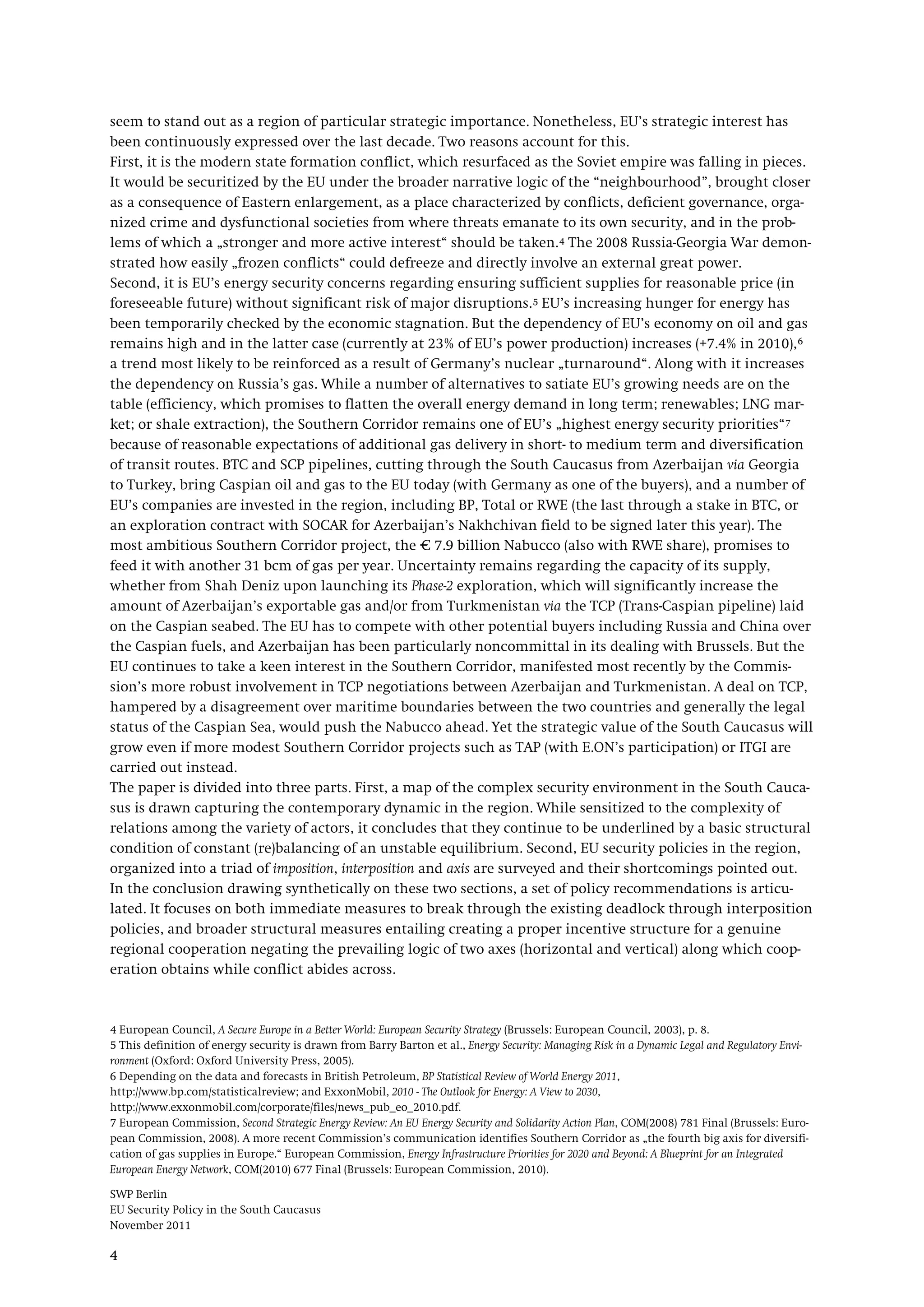 SWP Berlin
EU Security Policy in the South Caucasus
November 2011
4
seem to stand out as a region of particular strategic importance. Nonetheless, EU’s strategic interest has
been continuously expressed over the last decade. Two reasons account for this.
First, it is the modern state formation conflict, which resurfaced as the Soviet empire was falling in pieces.
It would be securitized by the EU under the broader narrative logic of the “neighbourhood”, brought closer
as a consequence of Eastern enlargement, as a place characterized by conflicts, deficient governance, orga-
nized crime and dysfunctional societies from where threats emanate to its own security, and in the prob-
lems of which a „stronger and more active interest“ should be taken.4
Second, it is EU’s energy security concerns regarding ensuring sufficient supplies for reasonable price (in
foreseeable future) without significant risk of major disruptions.
The 2008 Russia-Georgia War demon-
strated how easily „frozen conflicts“ could defreeze and directly involve an external great power.
5 EU’s increasing hunger for energy has
been temporarily checked by the economic stagnation. But the dependency of EU’s economy on oil and gas
remains high and in the latter case (currently at 23% of EU’s power production) increases (+7.4% in 2010),6
a trend most likely to be reinforced as a result of Germany’s nuclear „turnaround“. Along with it increases
the dependency on Russia’s gas. While a number of alternatives to satiate EU’s growing needs are on the
table (efficiency, which promises to flatten the overall energy demand in long term; renewables; LNG mar-
ket; or shale extraction), the Southern Corridor remains one of EU’s „highest energy security priorities“7
The paper is divided into three parts. First, a map of the complex security environment in the South Cauca-
sus is drawn capturing the contemporary dynamic in the region. While sensitized to the complexity of
relations among the variety of actors, it concludes that they continue to be underlined by a basic structural
condition of constant (re)balancing of an unstable equilibrium. Second, EU security policies in the region,
organized into a triad of imposition, interposition and axis are surveyed and their shortcomings pointed out.
In the conclusion drawing synthetically on these two sections, a set of policy recommendations is articu-
lated. It focuses on both immediate measures to break through the existing deadlock through interposition
policies, and broader structural measures entailing creating a proper incentive structure for a genuine
regional cooperation negating the prevailing logic of two axes (horizontal and vertical) along which coop-
eration obtains while conflict abides across.
because of reasonable expectations of additional gas delivery in short- to medium term and diversification
of transit routes. BTC and SCP pipelines, cutting through the South Caucasus from Azerbaijan via Georgia
to Turkey, bring Caspian oil and gas to the EU today (with Germany as one of the buyers), and a number of
EU’s companies are invested in the region, including BP, Total or RWE (the last through a stake in BTC, or
an exploration contract with SOCAR for Azerbaijan’s Nakhchivan field to be signed later this year). The
most ambitious Southern Corridor project, the € 7.9 billion Nabucco (also with RWE share), promises to
feed it with another 31 bcm of gas per year. Uncertainty remains regarding the capacity of its supply,
whether from Shah Deniz upon launching its Phase-2 exploration, which will significantly increase the
amount of Azerbaijan’s exportable gas and/or from Turkmenistan via the TCP (Trans-Caspian pipeline) laid
on the Caspian seabed. The EU has to compete with other potential buyers including Russia and China over
the Caspian fuels, and Azerbaijan has been particularly noncommittal in its dealing with Brussels. But the
EU continues to take a keen interest in the Southern Corridor, manifested most recently by the Commis-
sion’s more robust involvement in TCP negotiations between Azerbaijan and Turkmenistan. A deal on TCP,
hampered by a disagreement over maritime boundaries between the two countries and generally the legal
status of the Caspian Sea, would push the Nabucco ahead. Yet the strategic value of the South Caucasus will
grow even if more modest Southern Corridor projects such as TAP (with E.ON’s participation) or ITGI are
carried out instead.
4 European Council, A Secure Europe in a Better World: European Security Strategy (Brussels: European Council, 2003), p. 8.
5 This definition of energy security is drawn from Barry Barton et al., Energy Security: Managing Risk in a Dynamic Legal and Regulatory Envi-
ronment (Oxford: Oxford University Press, 2005).
6 Depending on the data and forecasts in British Petroleum, BP Statistical Review of World Energy 2011,
http://www.bp.com/statisticalreview; and ExxonMobil, 2010 - The Outlook for Energy: A View to 2030,
http://www.exxonmobil.com/corporate/files/news_pub_eo_2010.pdf.
7 European Commission, Second Strategic Energy Review: An EU Energy Security and Solidarity Action Plan, COM(2008) 781 Final (Brussels: Euro-
pean Commission, 2008). A more recent Commission’s communication identifies Southern Corridor as „the fourth big axis for diversifi-
cation of gas supplies in Europe.“ European Commission, Energy Infrastructure Priorities for 2020 and Beyond: A Blueprint for an Integrated
European Energy Network, COM(2010) 677 Final (Brussels: European Commission, 2010).
 