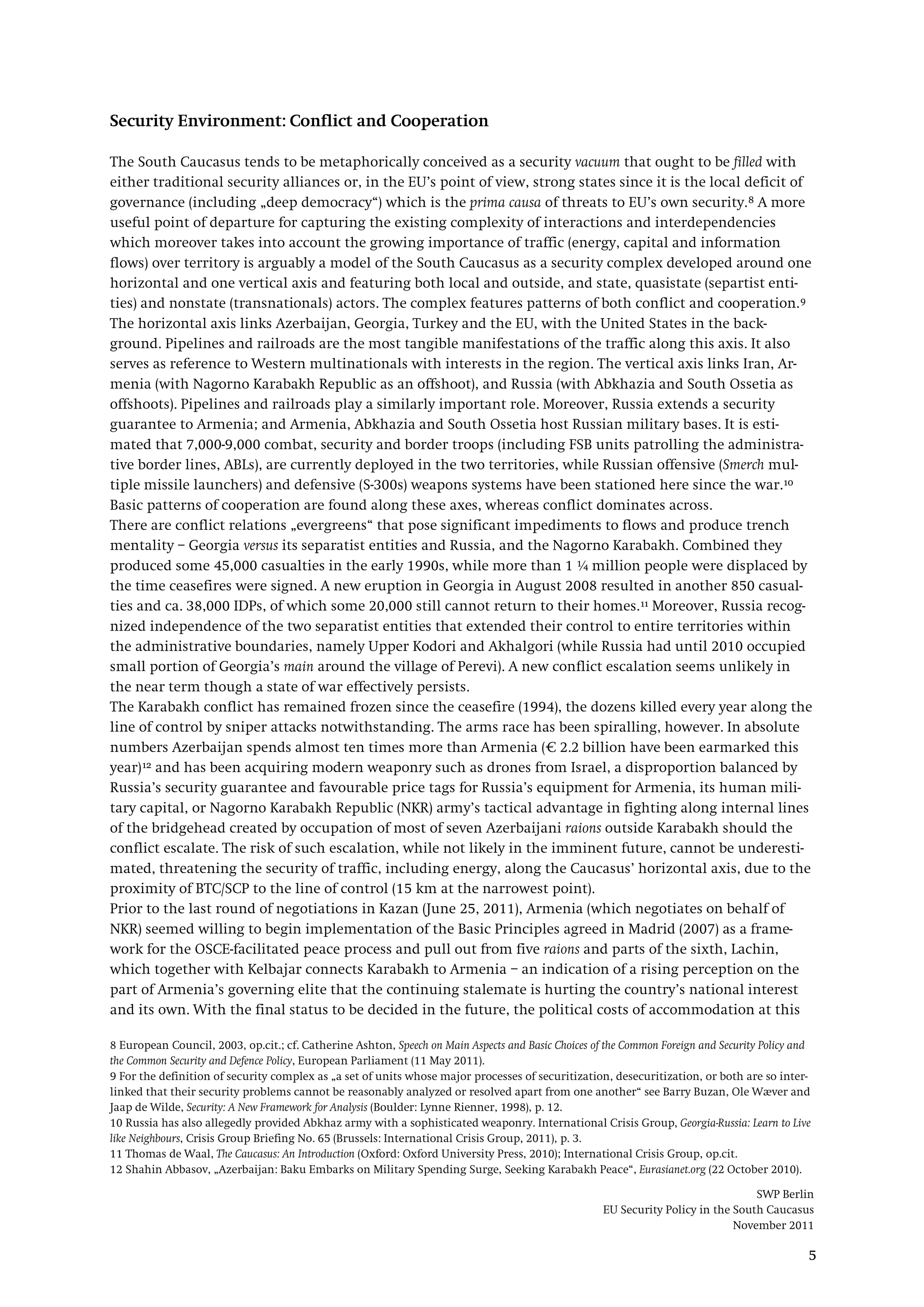 SWP Berlin
EU Security Policy in the South Caucasus
November 2011
5
Security Environment: Conflict and Cooperation
The South Caucasus tends to be metaphorically conceived as a security vacuum that ought to be filled with
either traditional security alliances or, in the EU’s point of view, strong states since it is the local deficit of
governance (including „deep democracy“) which is the prima causa of threats to EU’s own security.8 A more
useful point of departure for capturing the existing complexity of interactions and interdependencies
which moreover takes into account the growing importance of traffic (energy, capital and information
flows) over territory is arguably a model of the South Caucasus as a security complex developed around one
horizontal and one vertical axis and featuring both local and outside, and state, quasistate (separtist enti-
ties) and nonstate (transnationals) actors. The complex features patterns of both conflict and cooperation.9
The horizontal axis links Azerbaijan, Georgia, Turkey and the EU, with the United States in the back-
ground. Pipelines and railroads are the most tangible manifestations of the traffic along this axis. It also
serves as reference to Western multinationals with interests in the region. The vertical axis links Iran, Ar-
menia (with Nagorno Karabakh Republic as an offshoot), and Russia (with Abkhazia and South Ossetia as
offshoots). Pipelines and railroads play a similarly important role. Moreover, Russia extends a security
guarantee to Armenia; and Armenia, Abkhazia and South Ossetia host Russian military bases. It is esti-
mated that 7,000-9,000 combat, security and border troops (including FSB units patrolling the administra-
tive border lines, ABLs), are currently deployed in the two territories, while Russian offensive (Smerch mul-
tiple missile launchers) and defensive (S-300s) weapons systems have been stationed here since the war.10
There are conflict relations „evergreens“ that pose significant impediments to flows and produce trench
mentality – Georgia versus its separatist entities and Russia, and the Nagorno Karabakh. Combined they
produced some 45,000 casualties in the early 1990s, while more than 1 ¼ million people were displaced by
the time ceasefires were signed. A new eruption in Georgia in August 2008 resulted in another 850 casual-
ties and ca. 38,000 IDPs, of which some 20,000 still cannot return to their homes.
Basic patterns of cooperation are found along these axes, whereas conflict dominates across.
11
The Karabakh conflict has remained frozen since the ceasefire (1994), the dozens killed every year along the
line of control by sniper attacks notwithstanding. The arms race has been spiralling, however. In absolute
numbers Azerbaijan spends almost ten times more than Armenia (€ 2.2 billion have been earmarked this
year)
Moreover, Russia recog-
nized independence of the two separatist entities that extended their control to entire territories within
the administrative boundaries, namely Upper Kodori and Akhalgori (while Russia had until 2010 occupied
small portion of Georgia’s main around the village of Perevi). A new conflict escalation seems unlikely in
the near term though a state of war effectively persists.
12
Prior to the last round of negotiations in Kazan (June 25, 2011), Armenia (which negotiates on behalf of
NKR) seemed willing to begin implementation of the Basic Principles agreed in Madrid (2007) as a frame-
work for the OSCE-facilitated peace process and pull out from five raions and parts of the sixth, Lachin,
which together with Kelbajar connects Karabakh to Armenia – an indication of a rising perception on the
part of Armenia’s governing elite that the continuing stalemate is hurting the country’s national interest
and its own. With the final status to be decided in the future, the political costs of accommodation at this
and has been acquiring modern weaponry such as drones from Israel, a disproportion balanced by
Russia’s security guarantee and favourable price tags for Russia’s equipment for Armenia, its human mili-
tary capital, or Nagorno Karabakh Republic (NKR) army’s tactical advantage in fighting along internal lines
of the bridgehead created by occupation of most of seven Azerbaijani raions outside Karabakh should the
conflict escalate. The risk of such escalation, while not likely in the imminent future, cannot be underesti-
mated, threatening the security of traffic, including energy, along the Caucasus’ horizontal axis, due to the
proximity of BTC/SCP to the line of control (15 km at the narrowest point).
8 European Council, 2003, op.cit.; cf. Catherine Ashton, Speech on Main Aspects and Basic Choices of the Common Foreign and Security Policy and
the Common Security and Defence Policy, European Parliament (11 May 2011).
9 For the definition of security complex as „a set of units whose major processes of securitization, desecuritization, or both are so inter-
linked that their security problems cannot be reasonably analyzed or resolved apart from one another“ see Barry Buzan, Ole Wæver and
Jaap de Wilde, Security: A New Framework for Analysis (Boulder: Lynne Rienner, 1998), p. 12.
10 Russia has also allegedly provided Abkhaz army with a sophisticated weaponry. International Crisis Group, Georgia-Russia: Learn to Live
like Neighbours, Crisis Group Briefing No. 65 (Brussels: International Crisis Group, 2011), p. 3.
11 Thomas de Waal, The Caucasus: An Introduction (Oxford: Oxford University Press, 2010); International Crisis Group, op.cit.
12 Shahin Abbasov, „Azerbaijan: Baku Embarks on Military Spending Surge, Seeking Karabakh Peace“, Eurasianet.org (22 October 2010).
 