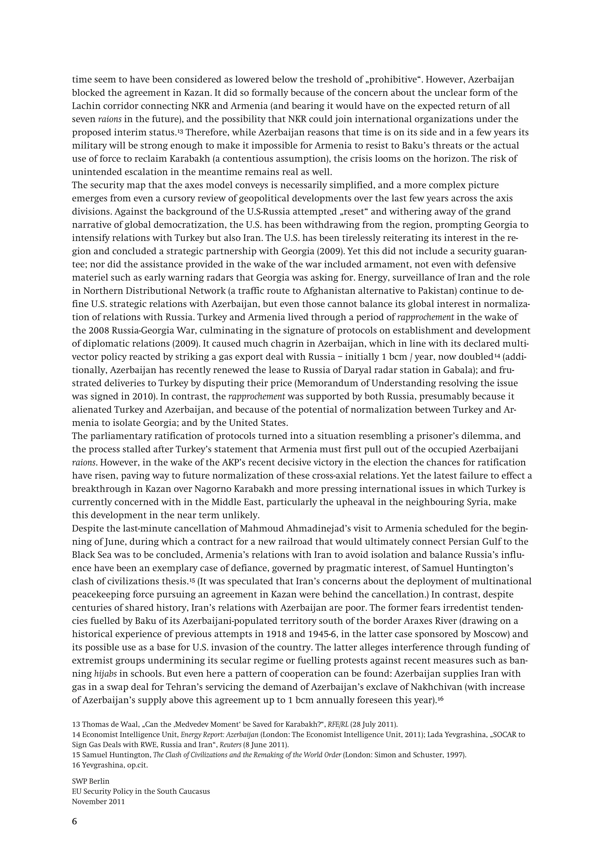 SWP Berlin
EU Security Policy in the South Caucasus
November 2011
6
time seem to have been considered as lowered below the treshold of „prohibitive“. However, Azerbaijan
blocked the agreement in Kazan. It did so formally because of the concern about the unclear form of the
Lachin corridor connecting NKR and Armenia (and bearing it would have on the expected return of all
seven raions in the future), and the possibility that NKR could join international organizations under the
proposed interim status.13
The security map that the axes model conveys is necessarily simplified, and a more complex picture
emerges from even a cursory review of geopolitical developments over the last few years across the axis
divisions. Against the background of the U.S-Russia attempted „reset“ and withering away of the grand
narrative of global democratization, the U.S. has been withdrawing from the region, prompting Georgia to
intensify relations with Turkey but also Iran. The U.S. has been tirelessly reiterating its interest in the re-
gion and concluded a strategic partnership with Georgia (2009). Yet this did not include a security guaran-
tee; nor did the assistance provided in the wake of the war included armament, not even with defensive
materiel such as early warning radars that Georgia was asking for. Energy, surveillance of Iran and the role
in Northern Distributional Network (a traffic route to Afghanistan alternative to Pakistan) continue to de-
fine U.S. strategic relations with Azerbaijan, but even those cannot balance its global interest in normaliza-
tion of relations with Russia. Turkey and Armenia lived through a period of rapprochement in the wake of
the 2008 Russia-Georgia War, culminating in the signature of protocols on establishment and development
of diplomatic relations (2009). It caused much chagrin in Azerbaijan, which in line with its declared multi-
vector policy reacted by striking a gas export deal with Russia – initially 1 bcm / year, now doubled
Therefore, while Azerbaijan reasons that time is on its side and in a few years its
military will be strong enough to make it impossible for Armenia to resist to Baku’s threats or the actual
use of force to reclaim Karabakh (a contentious assumption), the crisis looms on the horizon. The risk of
unintended escalation in the meantime remains real as well.
14
The parliamentary ratification of protocols turned into a situation resembling a prisoner’s dilemma, and
the process stalled after Turkey’s statement that Armenia must first pull out of the occupied Azerbaijani
raions. However, in the wake of the AKP’s recent decisive victory in the election the chances for ratification
have risen, paving way to future normalization of these cross-axial relations. Yet the latest failure to effect a
breakthrough in Kazan over Nagorno Karabakh and more pressing international issues in which Turkey is
currently concerned with in the Middle East, particularly the upheaval in the neighbouring Syria, make
this development in the near term unlikely.
(addi-
tionally, Azerbaijan has recently renewed the lease to Russia of Daryal radar station in Gabala); and fru-
strated deliveries to Turkey by disputing their price (Memorandum of Understanding resolving the issue
was signed in 2010). In contrast, the rapprochement was supported by both Russia, presumably because it
alienated Turkey and Azerbaijan, and because of the potential of normalization between Turkey and Ar-
menia to isolate Georgia; and by the United States.
Despite the last-minute cancellation of Mahmoud Ahmadinejad’s visit to Armenia scheduled for the begin-
ning of June, during which a contract for a new railroad that would ultimately connect Persian Gulf to the
Black Sea was to be concluded, Armenia’s relations with Iran to avoid isolation and balance Russia’s influ-
ence have been an exemplary case of defiance, governed by pragmatic interest, of Samuel Huntington’s
clash of civilizations thesis.15 (It was speculated that Iran’s concerns about the deployment of multinational
peacekeeping force pursuing an agreement in Kazan were behind the cancellation.) In contrast, despite
centuries of shared history, Iran’s relations with Azerbaijan are poor. The former fears irredentist tenden-
cies fuelled by Baku of its Azerbaijani-populated territory south of the border Araxes River (drawing on a
historical experience of previous attempts in 1918 and 1945-6, in the latter case sponsored by Moscow) and
its possible use as a base for U.S. invasion of the country. The latter alleges interference through funding of
extremist groups undermining its secular regime or fuelling protests against recent measures such as ban-
ning hijabs in schools. But even here a pattern of cooperation can be found: Azerbaijan supplies Iran with
gas in a swap deal for Tehran’s servicing the demand of Azerbaijan’s exclave of Nakhchivan (with increase
of Azerbaijan’s supply above this agreement up to 1 bcm annually foreseen this year).16
13 Thomas de Waal, „Can the ‚Medvedev Moment‘ be Saved for Karabakh?“, RFE/RL (28 July 2011).
14 Economist Intelligence Unit, Energy Report: Azerbaijan (London: The Economist Intelligence Unit, 2011); Lada Yevgrashina, „SOCAR to
Sign Gas Deals with RWE, Russia and Iran“, Reuters (8 June 2011).
15 Samuel Huntington, The Clash of Civilizations and the Remaking of the World Order (London: Simon and Schuster, 1997).
16 Yevgrashina, op.cit.
 
