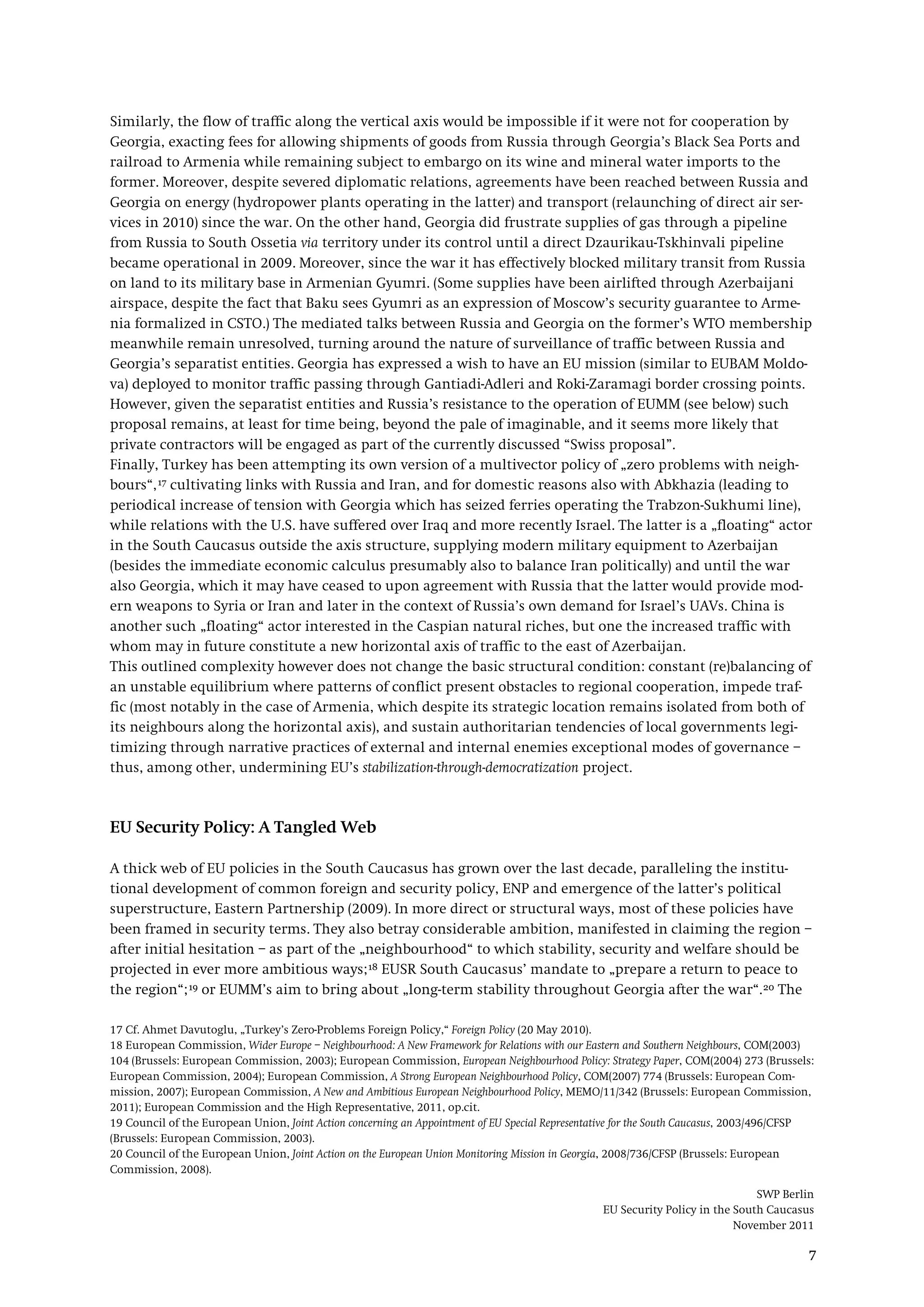 SWP Berlin
EU Security Policy in the South Caucasus
November 2011
7
Similarly, the flow of traffic along the vertical axis would be impossible if it were not for cooperation by
Georgia, exacting fees for allowing shipments of goods from Russia through Georgia’s Black Sea Ports and
railroad to Armenia while remaining subject to embargo on its wine and mineral water imports to the
former. Moreover, despite severed diplomatic relations, agreements have been reached between Russia and
Georgia on energy (hydropower plants operating in the latter) and transport (relaunching of direct air ser-
vices in 2010) since the war. On the other hand, Georgia did frustrate supplies of gas through a pipeline
from Russia to South Ossetia via territory under its control until a direct Dzaurikau-Tskhinvali pipeline
became operational in 2009. Moreover, since the war it has effectively blocked military transit from Russia
on land to its military base in Armenian Gyumri. (Some supplies have been airlifted through Azerbaijani
airspace, despite the fact that Baku sees Gyumri as an expression of Moscow’s security guarantee to Arme-
nia formalized in CSTO.) The mediated talks between Russia and Georgia on the former’s WTO membership
meanwhile remain unresolved, turning around the nature of surveillance of traffic between Russia and
Georgia’s separatist entities. Georgia has expressed a wish to have an EU mission (similar to EUBAM Moldo-
va) deployed to monitor traffic passing through Gantiadi-Adleri and Roki-Zaramagi border crossing points.
However, given the separatist entities and Russia’s resistance to the operation of EUMM (see below) such
proposal remains, at least for time being, beyond the pale of imaginable, and it seems more likely that
private contractors will be engaged as part of the currently discussed “Swiss proposal”.
Finally, Turkey has been attempting its own version of a multivector policy of „zero problems with neigh-
bours“,17
This outlined complexity however does not change the basic structural condition: constant (re)balancing of
an unstable equilibrium where patterns of conflict present obstacles to regional cooperation, impede traf-
fic (most notably in the case of Armenia, which despite its strategic location remains isolated from both of
its neighbours along the horizontal axis), and sustain authoritarian tendencies of local governments legi-
timizing through narrative practices of external and internal enemies exceptional modes of governance –
thus, among other, undermining EU’s stabilization-through-democratization project.
cultivating links with Russia and Iran, and for domestic reasons also with Abkhazia (leading to
periodical increase of tension with Georgia which has seized ferries operating the Trabzon-Sukhumi line),
while relations with the U.S. have suffered over Iraq and more recently Israel. The latter is a „floating“ actor
in the South Caucasus outside the axis structure, supplying modern military equipment to Azerbaijan
(besides the immediate economic calculus presumably also to balance Iran politically) and until the war
also Georgia, which it may have ceased to upon agreement with Russia that the latter would provide mod-
ern weapons to Syria or Iran and later in the context of Russia’s own demand for Israel’s UAVs. China is
another such „floating“ actor interested in the Caspian natural riches, but one the increased traffic with
whom may in future constitute a new horizontal axis of traffic to the east of Azerbaijan.
EU Security Policy: A Tangled Web
A thick web of EU policies in the South Caucasus has grown over the last decade, paralleling the institu-
tional development of common foreign and security policy, ENP and emergence of the latter’s political
superstructure, Eastern Partnership (2009). In more direct or structural ways, most of these policies have
been framed in security terms. They also betray considerable ambition, manifested in claiming the region –
after initial hesitation – as part of the „neighbourhood“ to which stability, security and welfare should be
projected in ever more ambitious ways;18 EUSR South Caucasus’ mandate to „prepare a return to peace to
the region“;19 or EUMM’s aim to bring about „long-term stability throughout Georgia after the war“.20
17 Cf. Ahmet Davutoglu, „Turkey’s Zero-Problems Foreign Policy,“ Foreign Policy (20 May 2010).
The
18 European Commission, Wider Europe – Neighbourhood: A New Framework for Relations with our Eastern and Southern Neighbours, COM(2003)
104 (Brussels: European Commission, 2003); European Commission, European Neighbourhood Policy: Strategy Paper, COM(2004) 273 (Brussels:
European Commission, 2004); European Commission, A Strong European Neighbourhood Policy, COM(2007) 774 (Brussels: European Com-
mission, 2007); European Commission, A New and Ambitious European Neighbourhood Policy, MEMO/11/342 (Brussels: European Commission,
2011); European Commission and the High Representative, 2011, op.cit.
19 Council of the European Union, Joint Action concerning an Appointment of EU Special Representative for the South Caucasus, 2003/496/CFSP
(Brussels: European Commission, 2003).
20 Council of the European Union, Joint Action on the European Union Monitoring Mission in Georgia, 2008/736/CFSP (Brussels: European
Commission, 2008).
 