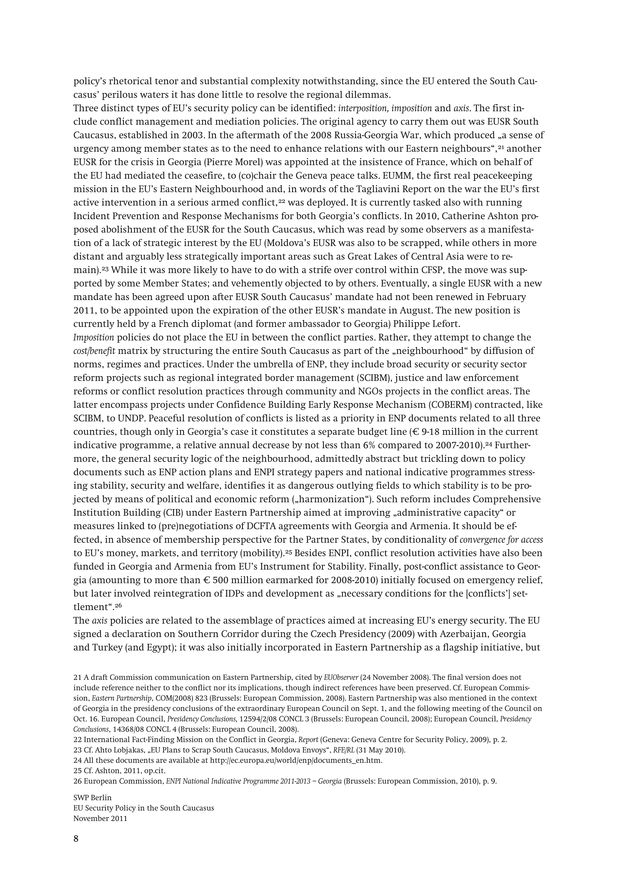 SWP Berlin
EU Security Policy in the South Caucasus
November 2011
8
policy’s rhetorical tenor and substantial complexity notwithstanding, since the EU entered the South Cau-
casus’ perilous waters it has done little to resolve the regional dilemmas.
Three distinct types of EU’s security policy can be identified: interposition, imposition and axis. The first in-
clude conflict management and mediation policies. The original agency to carry them out was EUSR South
Caucasus, established in 2003. In the aftermath of the 2008 Russia-Georgia War, which produced „a sense of
urgency among member states as to the need to enhance relations with our Eastern neighbours“,21 another
EUSR for the crisis in Georgia (Pierre Morel) was appointed at the insistence of France, which on behalf of
the EU had mediated the ceasefire, to (co)chair the Geneva peace talks. EUMM, the first real peacekeeping
mission in the EU’s Eastern Neighbourhood and, in words of the Tagliavini Report on the war the EU’s first
active intervention in a serious armed conflict,22 was deployed. It is currently tasked also with running
Incident Prevention and Response Mechanisms for both Georgia’s conflicts. In 2010, Catherine Ashton pro-
posed abolishment of the EUSR for the South Caucasus, which was read by some observers as a manifesta-
tion of a lack of strategic interest by the EU (Moldova’s EUSR was also to be scrapped, while others in more
distant and arguably less strategically important areas such as Great Lakes of Central Asia were to re-
main).23
Imposition policies do not place the EU in between the conflict parties. Rather, they attempt to change the
cost/benefit matrix by structuring the entire South Caucasus as part of the „neighbourhood“ by diffusion of
norms, regimes and practices. Under the umbrella of ENP, they include broad security or security sector
reform projects such as regional integrated border management (SCIBM), justice and law enforcement
reforms or conflict resolution practices through community and NGOs projects in the conflict areas. The
latter encompass projects under Confidence Building Early Response Mechanism (COBERM) contracted, like
SCIBM, to UNDP. Peaceful resolution of conflicts is listed as a priority in ENP documents related to all three
countries, though only in Georgia’s case it constitutes a separate budget line (€ 9-18 million in the current
indicative programme, a relative annual decrease by not less than 6% compared to 2007-2010).
While it was more likely to have to do with a strife over control within CFSP, the move was sup-
ported by some Member States; and vehemently objected to by others. Eventually, a single EUSR with a new
mandate has been agreed upon after EUSR South Caucasus’ mandate had not been renewed in February
2011, to be appointed upon the expiration of the other EUSR’s mandate in August. The new position is
currently held by a French diplomat (and former ambassador to Georgia) Philippe Lefort.
24 Further-
more, the general security logic of the neighbourhood, admittedly abstract but trickling down to policy
documents such as ENP action plans and ENPI strategy papers and national indicative programmes stress-
ing stability, security and welfare, identifies it as dangerous outlying fields to which stability is to be pro-
jected by means of political and economic reform („harmonization“). Such reform includes Comprehensive
Institution Building (CIB) under Eastern Partnership aimed at improving „administrative capacity“ or
measures linked to (pre)negotiations of DCFTA agreements with Georgia and Armenia. It should be ef-
fected, in absence of membership perspective for the Partner States, by conditionality of convergence for access
to EU’s money, markets, and territory (mobility).25 Besides ENPI, conflict resolution activities have also been
funded in Georgia and Armenia from EU’s Instrument for Stability. Finally, post-conflict assistance to Geor-
gia (amounting to more than € 500 million earmarked for 2008-2010) initially focused on emergency relief,
but later involved reintegration of IDPs and development as „necessary conditions for the [conflicts’] set-
tlement“.26
The axis policies are related to the assemblage of practices aimed at increasing EU’s energy security. The EU
signed a declaration on Southern Corridor during the Czech Presidency (2009) with Azerbaijan, Georgia
and Turkey (and Egypt); it was also initially incorporated in Eastern Partnership as a flagship initiative, but
21 A draft Commission communication on Eastern Partnership, cited by EUObserver (24 November 2008). The final version does not
include reference neither to the conflict nor its implications, though indirect references have been preserved. Cf. European Commis-
sion, Eastern Partnership, COM(2008) 823 (Brussels: European Commission, 2008). Eastern Partnership was also mentioned in the context
of Georgia in the presidency conclusions of the extraordinary European Council on Sept. 1, and the following meeting of the Council on
Oct. 16. European Council, Presidency Conclusions, 12594/2/08 CONCL 3 (Brussels: European Council, 2008); European Council, Presidency
Conclusions, 14368/08 CONCL 4 (Brussels: European Council, 2008).
22 International Fact-Finding Mission on the Conflict in Georgia, Report (Geneva: Geneva Centre for Security Policy, 2009), p. 2.
23 Cf. Ahto Lobjakas, „EU Plans to Scrap South Caucasus, Moldova Envoys“, RFE/RL (31 May 2010).
24 All these documents are available at http://ec.europa.eu/world/enp/documents_en.htm.
25 Cf. Ashton, 2011, op.cit.
26 European Commission, ENPI National Indicative Programme 2011-2013 – Georgia (Brussels: European Commission, 2010), p. 9.
 
