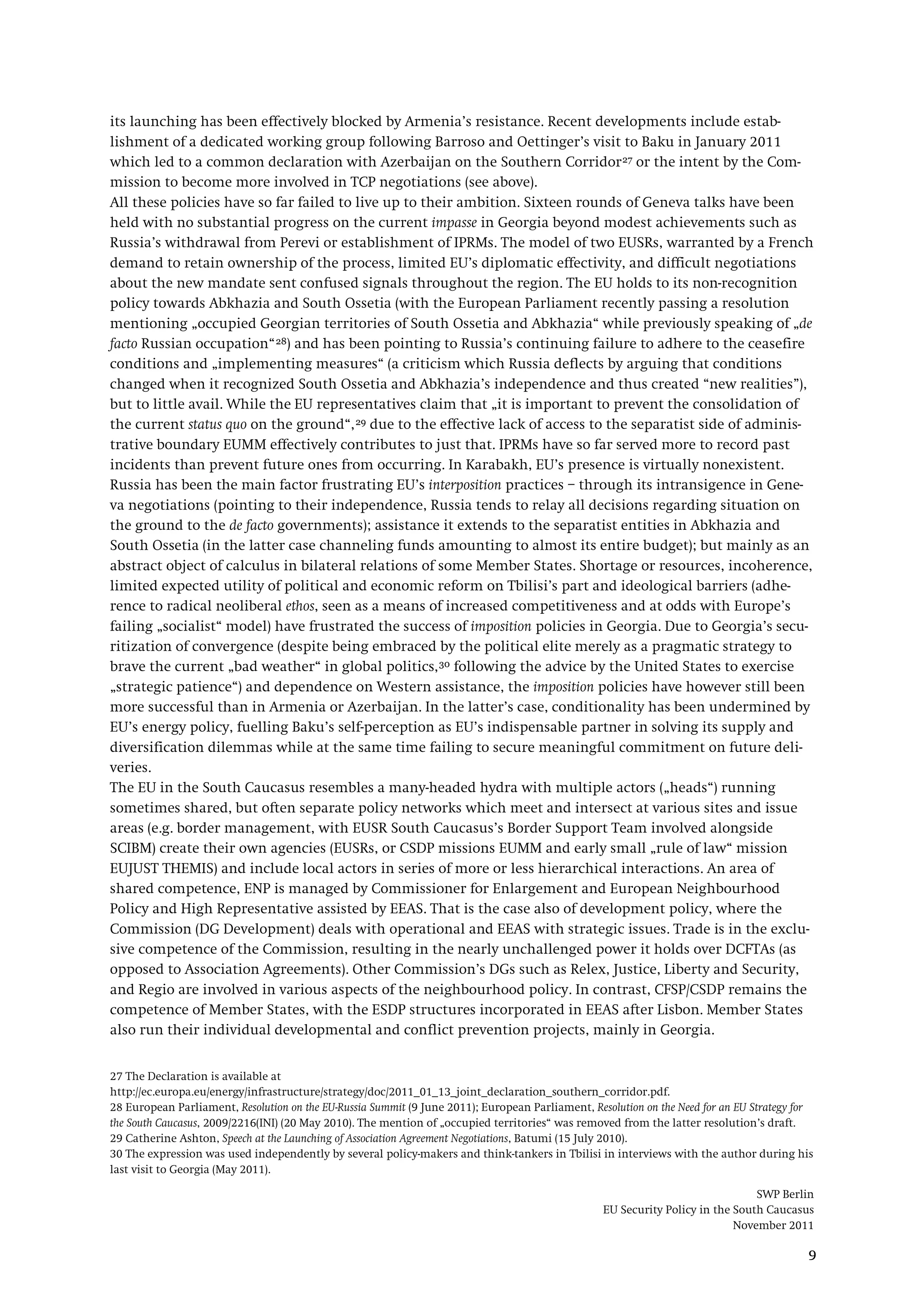 SWP Berlin
EU Security Policy in the South Caucasus
November 2011
9
its launching has been effectively blocked by Armenia’s resistance. Recent developments include estab-
lishment of a dedicated working group following Barroso and Oettinger’s visit to Baku in January 2011
which led to a common declaration with Azerbaijan on the Southern Corridor27
All these policies have so far failed to live up to their ambition. Sixteen rounds of Geneva talks have been
held with no substantial progress on the current impasse in Georgia beyond modest achievements such as
Russia’s withdrawal from Perevi or establishment of IPRMs. The model of two EUSRs, warranted by a French
demand to retain ownership of the process, limited EU’s diplomatic effectivity, and difficult negotiations
about the new mandate sent confused signals throughout the region. The EU holds to its non-recognition
policy towards Abkhazia and South Ossetia (with the European Parliament recently passing a resolution
mentioning „occupied Georgian territories of South Ossetia and Abkhazia“ while previously speaking of „de
facto Russian occupation“
or the intent by the Com-
mission to become more involved in TCP negotiations (see above).
28) and has been pointing to Russia’s continuing failure to adhere to the ceasefire
conditions and „implementing measures“ (a criticism which Russia deflects by arguing that conditions
changed when it recognized South Ossetia and Abkhazia’s independence and thus created “new realities”),
but to little avail. While the EU representatives claim that „it is important to prevent the consolidation of
the current status quo on the ground“,29
Russia has been the main factor frustrating EU’s interposition practices – through its intransigence in Gene-
va negotiations (pointing to their independence, Russia tends to relay all decisions regarding situation on
the ground to the de facto governments); assistance it extends to the separatist entities in Abkhazia and
South Ossetia (in the latter case channeling funds amounting to almost its entire budget); but mainly as an
abstract object of calculus in bilateral relations of some Member States. Shortage or resources, incoherence,
limited expected utility of political and economic reform on Tbilisi’s part and ideological barriers (adhe-
rence to radical neoliberal ethos, seen as a means of increased competitiveness and at odds with Europe’s
failing „socialist“ model) have frustrated the success of imposition policies in Georgia. Due to Georgia’s secu-
ritization of convergence (despite being embraced by the political elite merely as a pragmatic strategy to
brave the current „bad weather“ in global politics,
due to the effective lack of access to the separatist side of adminis-
trative boundary EUMM effectively contributes to just that. IPRMs have so far served more to record past
incidents than prevent future ones from occurring. In Karabakh, EU’s presence is virtually nonexistent.
30
The EU in the South Caucasus resembles a many-headed hydra with multiple actors („heads“) running
sometimes shared, but often separate policy networks which meet and intersect at various sites and issue
areas (e.g. border management, with EUSR South Caucasus’s Border Support Team involved alongside
SCIBM) create their own agencies (EUSRs, or CSDP missions EUMM and early small „rule of law“ mission
EUJUST THEMIS) and include local actors in series of more or less hierarchical interactions. An area of
shared competence, ENP is managed by Commissioner for Enlargement and European Neighbourhood
Policy and High Representative assisted by EEAS. That is the case also of development policy, where the
Commission (DG Development) deals with operational and EEAS with strategic issues. Trade is in the exclu-
sive competence of the Commission, resulting in the nearly unchallenged power it holds over DCFTAs (as
opposed to Association Agreements). Other Commission’s DGs such as Relex, Justice, Liberty and Security,
and Regio are involved in various aspects of the neighbourhood policy. In contrast, CFSP/CSDP remains the
competence of Member States, with the ESDP structures incorporated in EEAS after Lisbon. Member States
also run their individual developmental and conflict prevention projects, mainly in Georgia.
following the advice by the United States to exercise
„strategic patience“) and dependence on Western assistance, the imposition policies have however still been
more successful than in Armenia or Azerbaijan. In the latter’s case, conditionality has been undermined by
EU’s energy policy, fuelling Baku’s self-perception as EU’s indispensable partner in solving its supply and
diversification dilemmas while at the same time failing to secure meaningful commitment on future deli-
veries.
27 The Declaration is available at
http://ec.europa.eu/energy/infrastructure/strategy/doc/2011_01_13_joint_declaration_southern_corridor.pdf.
28 European Parliament, Resolution on the EU-Russia Summit (9 June 2011); European Parliament, Resolution on the Need for an EU Strategy for
the South Caucasus, 2009/2216(INI) (20 May 2010). The mention of „occupied territories“ was removed from the latter resolution’s draft.
29 Catherine Ashton, Speech at the Launching of Association Agreement Negotiations, Batumi (15 July 2010).
30 The expression was used independently by several policy-makers and think-tankers in Tbilisi in interviews with the author during his
last visit to Georgia (May 2011).
 