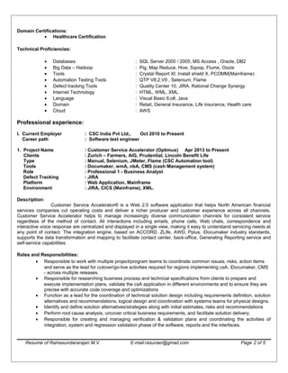 Domain Certifications:
• Healthcare Certification
Technical Proficiencies:
• Databases : SQL Server 2000 / 2005, MS Access , Oracle, DB2
• Big Data – Hadoop : Pig, Map Reduce, Hive, Sqoop, Flume, Oozie
• Tools : Crystal Report XI, Install shield X, PCOMM(Mainframe)
• Automation Testing Tools : QTP V8.2,V9 , Selenium, Flame
• Defect tracking Tools : Quality Center 10, JIRA, Rational Change Synergy
• Internet Technology : HTML, WML, XML.
• Language : Visual Basic 6,c#, Java
• Domain : Retail, General Insurance, Life insurance, Health care
• Cloud : AWS
Professional experience:
I. Current Employer : CSC India Pvt Ltd., Oct 2010 to Present
Career path : Software test engineer
1. Project Name : Customer Service Accelerator (Optimus) Apr 2013 to Present
Clients : Zurich – Farmers, AIG, Prudential, Lincoln Benefit Life
Type : Manual, Selenium, JMeter, Flame (CSC Automation tool)
Tools : Documaker, wmA, nbA, CMS (cash Management system)
Role : Professional 1 - Business Analyst
Defect Tracking : JIRA
Platform : Web Application, Mainframe
Environment : JIRA, CICS (Mainframe), XML.
Description:
Customer Service Accelerator® is a Web 2.0 software application that helps North American financial
services companies cut operating costs and deliver a richer producer and customer experience across all channels.
Customer Service Accelerator helps to manage increasingly diverse communication channels for consistent service
regardless of the method of contact. All interactions including emails, phone calls, Web chats, correspondence and
interactive voice response are centralized and displayed in a single view, making it easy to understand servicing needs at
any point of contact. The integration engine, based on ACCORD, ZLife, AWD, Pplus, iDocumaker industry standards,
supports the data transformation and mapping to facilitate contact center, back-office, Generating Reporting service and
self-service capabilities.
Roles and Responsibilities:
• Responsible to work with multiple project/program teams to coordinate common issues, risks, action items
and serve as the lead for cutover/go-live activities required for regions implementing csA, iDocumaker, CMS
- across multiple releases.
• Responsible for researching business process and technical specifications from clients to prepare and
execute implementation plans, validate the csA application in different environments and to ensure they are
precise with accurate code coverage and optimizations
• Function as a lead for the coordination of technical solution design including requirements definition, solution
alternatives and recommendations, logical design and coordination with systems teams for physical designs.
• Identify and define solution alternatives/strategies along with initial estimates, risks and recommendations
• Perform root cause analysis, uncover critical business requirements, and facilitate solution delivery.
• Responsible for creating and managing verification & validation plans and coordinating the activities of
integration, system and regression validation phase of the software, reports and the interfaces.
Resume of Ramasundararajan M.V E-mail:rasuraer@gmail.com Page 2 of 5
 