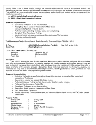 industry needs. Each of these projects undergo the software development life cycle of requirements analysis, test
preparation & execution planning, test preparation, test execution and Post production activities. System Application Logic
Testing (SALT) is a program aimed to provide user acceptance testing for all these projects and any enhancement, bug
fixes that are executed.
a. APPS – Auto Policy Processing Systems
b. FPPS – Fire Policy Processing Systems:
Roles and Responsibilities:
• Execution of Test cases as per documentation.
• Raising Bug Report based on the execution of Test Cases
• Management of Defects in Quality Centre.
• Performs Functional testing, Shakeout testing and sanity testing.
• Doing UAT (User Acceptance Testing).
• Monitoring testing to ensure correctness and completeness of the test cases.
• Performing configuration audit.
Test Management Tools: Microsoft excel, Quality Centre 9.2 Enterprise Edition, PCOMM – V 5.0
III. Firm : ASCEND Software Solutions Pvt. Ltd., Sep 2007 to Jan 2010.
Career Path : Testing Engineer
1. ASCEND – ERP/CRM RETAIL PRODUCT
Front End : C#.Net 2.0 and 3.0
Back End : SQL Server 2000
Team Size : 6
Description :
This Product provides full Point of Sale, Back office, Head Office, Branch transfers through file and FTP transfer,
cash office and warehouse/ Distribution functionality, together with detailed reporting and analysis features, these will
allow to effectively manage and control all of their retail Activities and can also maintain with CRM points and can able to
create a scheme for the selected products / Categories. Serve customers faster and handle returns, coupons, and
currencies and keep track of an unlimited number of product lines, identify good and bad sellers, profitable and Non-
Profitable products, and control using reports and graphical views.
Roles and Responsibilities:
• Analysis of the functional specifications to understand the complete functionality of the project and
preparation of Test Cases.
• Experience in creating test cases and test case review.
• Performed Database Testing, to check the converted data from earlier versions.
• Performed User Acceptance Test (UAT).
• Execution of Test cases as per documentation.
• Raising Bug Report based on the execution of Test Cases
• Daily Status Report Preparation
• Building executables, Creating trail versions and Update notification for the product ASCEND using the tool
Install Shield.
Personal Profile:
Data of birth : 5th
May 1984
Gender : Male.
Father's Name : M.R.Viswarajan
Marital Status : Married.
Language Known : English, Tamil & Sourashtra.
Nationality : Indian.
Resume of Ramasundararajan M.V E-mail:rasuraer@gmail.com Page 4 of 5
 