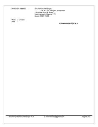 Permanent Address : M.V.Ramasundararajan,
124 , F1 sun udhayam apartments,
Thirumalai nagar 4th
street,
Hasthinapuram, Chennai - 73
Mobile-9962011480 .
Place : Chennai
Date :
Ramasundarararjan M.V
Resume of Ramasundararajan M.V E-mail:rasuraer@gmail.com Page 5 of 5
 