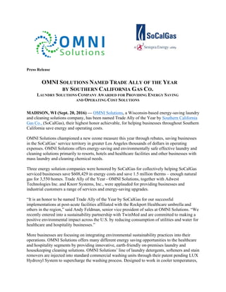 Press Release
OMNI SOLUTIONS NAMED TRADE ALLY OF THE YEAR
BY SOUTHERN CALIFORNIA GAS CO.
LAUNDRY SOLUTIONS COMPANY AWARDED FOR PROVIDING ENERGY SAVING
AND OPERATING COST SOLUTIONS
MADISON, WI (Sept. 20, 2016) — OMNI Solutions, a Wisconsin-based energy-saving laundry
and cleaning solutions company, has been named Trade Ally of the Year by Southern California
Gas Co., (SoCalGas), their highest honor achievable, for helping businesses throughout Southern
California save energy and operating costs.
OMNI Solutions championed a new ozone measure this year through rebates, saving businesses
in the SoCalGas’ service territory in greater Los Angeles thousands of dollars in operating
expenses. OMNI Solutions offers energy-saving and environmentally safe effective laundry and
cleaning solutions primarily to resorts, hotels and healthcare facilities and other businesses with
mass laundry and cleaning chemical needs.
Three energy solution companies were honored by SoCalGas for collectively helping SoCalGas
serviced businesses save $608,429 in energy costs and save 1.5 million therms – enough natural
gas for 3,550 homes. Trade Ally of the Year - OMNI Solutions, together with Adwest
Technologies Inc. and Knorr Systems, Inc., were applauded for providing businesses and
industrial customers a range of services and energy-saving upgrades.
“It is an honor to be named Trade Ally of the Year by SoCalGas for our successful
implementations at post-acute facilities affiliated with the Rockport Healthcare umbrella and
others in the region,” said Andy Feldman, senior vice president of sales at OMNI Solutions. “We
recently entered into a sustainability partnership with TwinMed and are committed to making a
positive environmental impact across the U.S. by reducing consumption of utilities and water for
healthcare and hospitality businesses.”
More businesses are focusing on integrating environmental sustainability practices into their
operations. OMNI Solutions offers many different energy saving opportunities to the healthcare
and hospitality segments by providing innovative, earth-friendly on-premises laundry and
housekeeping cleaning solutions. OMNI Solutions’ line of laundry detergents, softeners and stain
removers are injected into standard commercial washing units through their patent pending LUX
Hydroxyl System to supercharge the washing process. Designed to work in cooler temperatures,
 