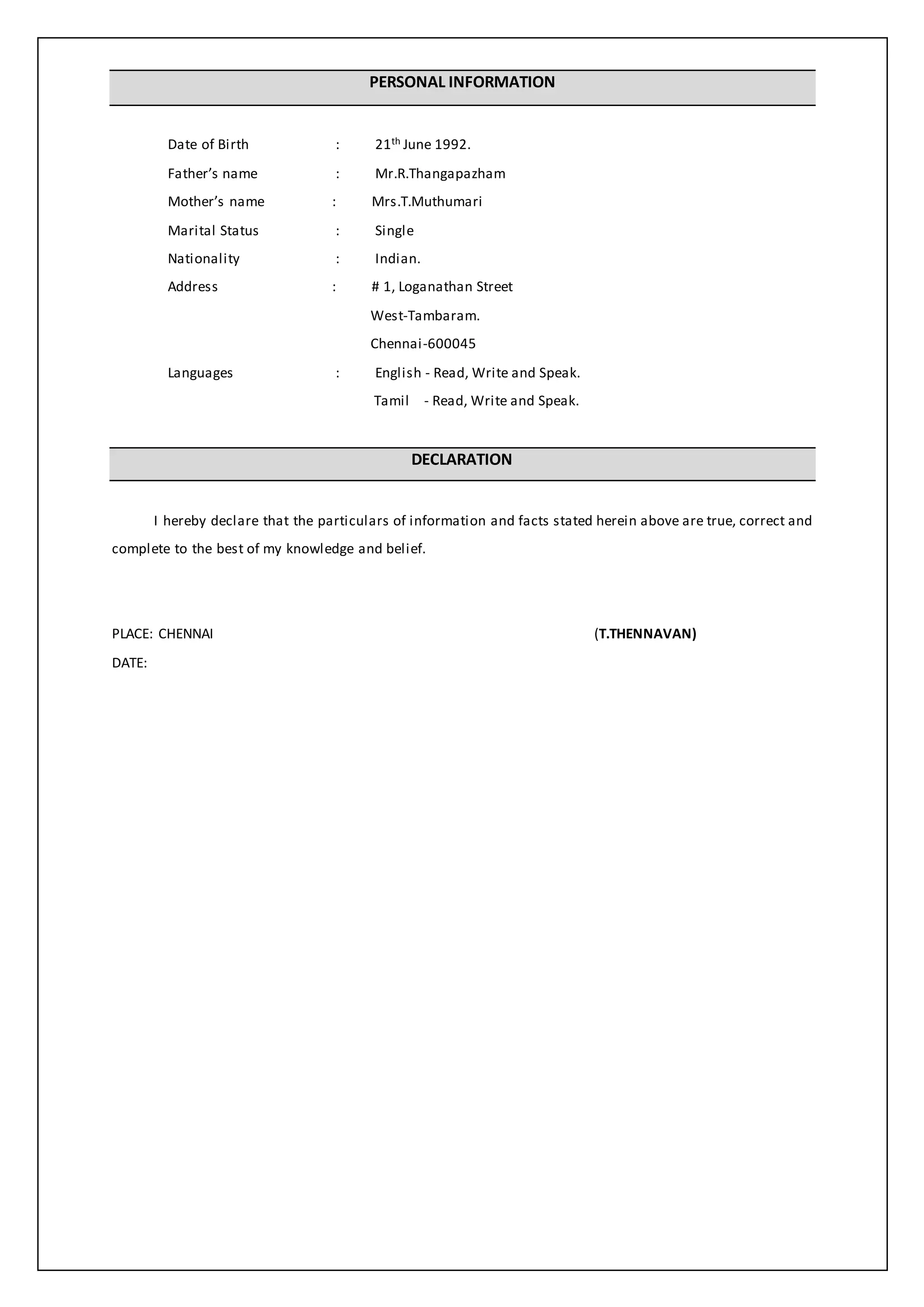 PERSONAL INFORMATION
Date of Birth : 21th June 1992.
Father’s name : Mr.R.Thangapazham
Mother’s name : Mrs.T.Muthumari
Marital Status : Single
Nationality : Indian.
Address : # 1, Loganathan Street
West-Tambaram.
Chennai-600045
Languages : English - Read, Write and Speak.
Tamil - Read, Write and Speak.
DECLARATION
I hereby declare that the particulars of information and facts stated herein above are true, correct and
complete to the best of my knowledge and belief.
PLACE: CHENNAI (T.THENNAVAN)
DATE:
 