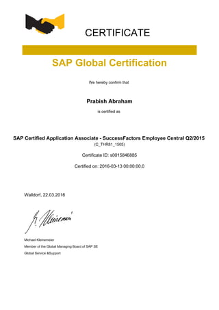 CERTIFICATE
SAP Global Certification
We hereby confirm that
Prabish Abraham
is certified as
SAP Certified Application Associate - SuccessFactors Employee Central Q2/2015
(C_THR81_1505)
Certificate ID: s0015846885
Certified on: 2016-03-13 00:00:00.0
Walldorf, 22.03.2016
Michael Kleinemeier
Member of the Global Managing Board of SAP SE
Global Service &Support
 