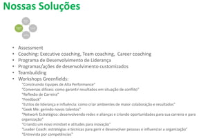 Nossas Soluções
• Assessment
• Coaching: Executive coaching, Team coaching, Career coaching
• Programa de Desenvolvimento de Liderança
• Programas/ações de desenvolvimento customizados
• Teambuilding
• Workshops Greenfields:
“Construindo Equipes de Alta Performance”
“Conversas difíceis: como garantir resultados em situação de conflito”
“Reflexão de Carreira”
“Feedback”
“Estilos de liderança e influência: como criar ambientes de maior colaboração e resultados”
“Geek Me: gerindo novos talentos”
“Network Estratégico: desenvolvendo redes e alianças e criando oportunidades para sua carreira e para
organização”
“Criando um novo mindset e atitudes para inovação”
“Leader Coach: estratégias e técnicas para gerir e desenvolver pessoas e influenciar a organização”
“Entrevista por competências”
 