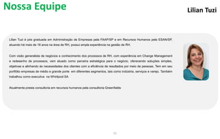 Lilian Tuzi
Lilian Tuzi é pós graduada em Administração de Empresas pela FAAP/SP e em Recursos Humanos pela ESAN/SP,
atuando há mais de 18 anos na área de RH, possui ampla experiência na gestão de RH.
Com visão generalista de negócios e conhecimento dos processos de RH, com experiência em Change Management
e redesenho de processos, vem atuado como parceira estratégica para o negócio, oferecendo soluções simples,
objetivas e alinhando às necessidades dos clientes com a eficiência de resultados por meio de pessoas. Tem em seu
portfólio empresas de médio e grande porte em diferentes segmentos, tais como indústria, serviços e varejo. Também
trabalhou como executiva na Whirlpool SA
Atualmente presta consultoria em recursos humanos pela consultoria Greenfields
15
Nossa Equipe
 