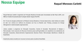 Raquel Menezes Carletti
Raquel Menezes Carletti é engenheira de Produção Mecânica formada pela Universidade de São Paulo (USP), com
MBA em Gestão Empresarial pela Fundação Getúlio Vargas (FGV/SP).
Em 10 anos de atuação profissional na Whirlpool (marcas Brastemp e Consul) desenvolveu visão holística da cadeia
de valor com vivência em melhoria de processos com foco na filosofia Lean Thinking, processos de Change
Management e reestruturações organizacionais.
Liderou projetos e programas em Educação Corporativa, Carreira & Sucessão, Recrutamento & Seleção e
Remuneração. Como executiva de Recursos Humanos possui perfil generalista com experiência nos subsistemas de
Educação Corporativa, Desenvolvimento Organizacional, Business Partner, Remuneração, Benefícios e Gestão de
Expatriados.
Atualmente presta consultoria em recursos humanos pela consultoria Greenfields
16
Nossa Equipe
 