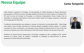 Carlos Temperini
Carlos Temperini é graduado em Psicologia, com pós-graduação em Gestão Estratégica de Pessoas (Mackenzie),
pós-graduação em Dinâmica de Grupos (Sociedade Brasileira de Dinâmica dos Grupos), Mestre em Psicologia (PUC-
SP), além de Curso de Formação em Psicanálise e os Sintomas Contemporâneos (Praxxi). Recebeu título de
Especialista em Psicologia Organizacional e Clínica pelo Conselho Federal de Psicologia. Atualmente é doutorando
em Psicologia pela PUC São Paulo.
É qualificado internacionalmente para aplicação e manuseio do instrumento de personalidade MBTI – Myers Briggs
Type Indicator, possui formação internacional de Coaching Integrado (Integrated Coaching Institute) e é professor
universitário de cursos de graduação e pós graduação. Ocupou posições de liderança dentro da área de Recursos
Humanos em empresas como: Banco PanAmericano, AT&T Latin America, Whirlpool Latin America e Grupo Abril.
Experiência em Desenvolvimento Organizacional, remuneração, estratégias de clima, estratégias de RH, incluindo
processos de mudança, planos de sucessão e implantação de estratégias de desenvolvimento de pessoas.
Atualmente é Consultor Associado da Greenfields.
17
Nossa Equipe
 
