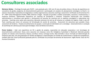 Marianne Nicklas – Psicóloga formada pela PUCSP e pós graduada pela USP, com 25 anos de prática clínica e 18 anos de experiência em
consultoria de gestão, programas de desenvolvimento gerencial e participação em projetos de planejamento estratégico no Brasil e no
exterior. Psicanalista. Especialista em diagnóstico e análise organizacional, executive coaching e assessment. Certificada nas ferramentas Firo
B ®, TMP® (Team Management Profile), MBTi, Birkman e Hogan. Atuação em grandes e médias corporações, nacionais e multinacionais, e
empresas familiares. Sedimentada experiência em coaching de presidentes e diretores. Frequente interlocução com conselhos
administrativos e consultivos para garantir o alinhamento do processo de coaching com os objetivos estratégicos e expectativas dos
acionistas. Coaching como apoio para executivos liderando processos de start-up de empresa ou unidades de negócio, fusão e spin-off.
Team coaching para sócios em processo de formalização de acordo de acionistas. Assessment de executivos para posições chave;
assessment de herdeiros. Projetos de alinhamento de equipes e construção de identidade com a estratégia – desenvolvimento e condução
de workshops de Liderança para Execução Estratégica. Sócia da Nicklas Consultoria.
Persio Cordeiro – Líder com experiência em RH e gestão de projetos, especialista em educação corporativa e em tecnologias de
desenvolvimento profissional. Atuou como executivo em empresas como Aliz Inteligência Sustentável e Mastersaf, liderando grandes
projetos em clientes como Accenture, Pepsico, Carrefour, Femsa, Camargo Corrêa, Atlas Schindler e Accor. Formado em Administração de
Empresas pela FGV, com pós-graduação em Gestão de Negócios e especializações em Gestão do Conhecimento e Gestão de Competências,
também pela FGV. Coach profissional graduado pelo ICI. Certificado nas principais ferramentas de Assessment. Inglês fluente. Sócio da Pro-
Humana Consultoria
Consultores associados
 