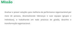 Analisar e prover soluções para melhoria da performance organizacional por
meio de pessoas, desenvolvendo lideranças e suas equipes (grupos e
indivíduos), e trabalhando em todo processo de gestão, desenho e
transformação organizacional.
Missão
 