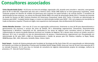 Carlos Eduardo Koelle (Cadu) – Há 20 anos nas áreas de estratégia, organização e Rh, atuando como consultor e executivo, como gerente
geral de RH na Red Bull, responsável pela área para a América Latina. Desde 2006 dedica-se ao tema governança corporativa., tendo
conduzido projetos de desenho de modelos de governança para empresas de capital fechado e de controle familiar. É conselheiro de
administração de duas empresas, nos setores de educação (desde 2006) e de varejo de alimentação (desde 2011). É membro da Comissão
de Gestão de Pessoas do IBGC (Instituto Brasileiro de Governança Corporativa), desde 2012. Carlos é formado em Administração de
Empresas pela EAESP - Fundação Getúlio Vargas e é mestre em Administração também pela EAESP – FGV, com programa de intercâmbio na
Esade em Barcelona, Espanha. É fluente em inglês e tem espanhol em nível avançado. Sócio da Movimento RH Consultoria
Andréa Meirelles Zeronian – Com mais de 15 anos em organizações multinacionais, fortemente na área de RH para desenvolvimento e
gerenciamento dos processos e serviços das áreas de Seleção, DO e desempengo organizacional, Treinamento, Desenvolvimento
Organizacional e Benefícios. Especialista em RH, aprofundou-se nos temas de negócios como consultora interna na Siemens para
implementação do sistema de gestão Balanced Scorecard nas Unidades de Negócios, RH e demais áreas centrais em âmbito nacional e
Mercosul. Há 4 ano é consultora na área de desenvolvimento de pessoas e desenvolvimento organizacional com Pós-graduação em
Administração de RH pela FAAP e MBA em Desenvolvimento e Gestão de pessoas pela FGV. Realizou trabalhos na Bayer, Biolab,
BM&FBovespa, C&A , VALE, Monsanto, Herbalife, Matec. Alstom, Hydro.
Paula Sarquis – Analista de Sistema graduada pela Faculdade de Tecnologia de São Paulo (Fatec-SP) com especialização em Administração
de Empresas com ênfase em Marketing e Finanças pela Faculdade Getúlio Vargas (CEAG), atuou por mais de 10 anos como executiva de TI
no mercado financeiro. Há 15 anos atua no mercado de consultoria de negócios desenvolvendo projetos de estratégia, melhoria de
processos, e TI. Sócia da Fractal Processos.
Consultores associados
 